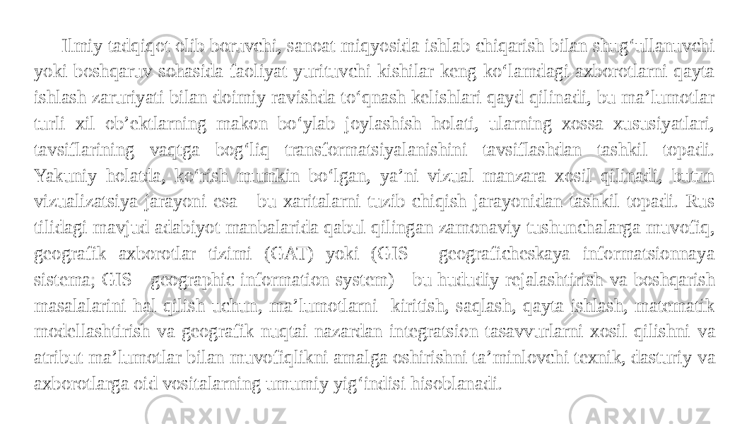 Ilmiy tadqiqot olib boruvchi, sanoat miqyosida ishlab chiqarish bilan shug‘ullanuvchi yoki boshqaruv sohasida faoliyat yurituvchi kishilar keng ko‘lamdagi axborotlarni qayta ishlash zaruriyati bilan doimiy ravishda to‘qnash kelishlari qayd qilinadi, bu ma’lumotlar turli xil ob’ektlarning makon bo‘ylab joylashish holati, ularning xossa xususiyatlari, tavsiflarining vaqtga bog‘liq transformatsiyalanishini tavsiflashdan tashkil topadi. Yakuniy holatda, ko‘rish mumkin bo‘lgan, ya’ni vizual manzara xosil qilinadi, butun vizualizatsiya jarayoni esa - bu xaritalarni tuzib chiqish jarayonidan tashkil topadi. Rus tilidagi mavjud adabiyot manbalarida qabul qilingan zamonaviy tushunchalarga muvofiq, geografik axborotlar tizimi (GAT) yoki (GIS - geograficheskaya informatsionnaya sistema; GIS - geographic information system) - bu hududiy rejalashtirish va boshqarish masalalarini hal qilish uchun, ma’lumotlarni kiritish, saqlash, qayta ishlash, matematik modellashtirish va geografik nuqtai nazardan integratsion tasavvurlarni xosil qilishni va atribut ma’lumotlar bilan muvofiqlikni amalga oshirishni ta’minlovchi texnik, dasturiy va axborotlarga oid vositalarning umumiy yig‘indisi hisoblanadi. 