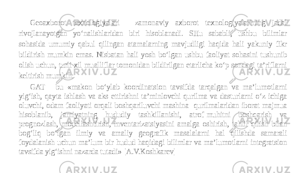 Geoaxborot texnologiyalari - zamonaviy axborot texnologiyalarining jadal rivojlanayotgan yo‘nalishlaridan biri hisoblanadi. SHu sababli, ushbu bilimlar sohasida umumiy qabul qilingan atamalarning mavjudligi haqida hali yakuniy fikr bildirish mumkin emas. Nisbatan hali yosh bo‘lgan ushbu faoliyat sohasini tushunib olish uchun, turli xil mualliflar tomonidan bildirilgan etarlicha ko‘p sondagi ta’riflarni keltirish mumkin: GAT - bu «makon bo‘ylab koordinatsion tavsifda tarqalgan va ma’lumotlarni yig‘ish, qayta ishlash va aks ettirishni ta’minlovchi qurilma va dasturlarni o‘z ichiga oluvchi, odam faoliyati orqali boshqariluvchi mashina- qurilmalaridan iborat majmua hisoblanib, jamiyatning hududiy tashkillanishi, atrof-muhitni boshqarish va prognozlash, modellashtirish, inventarizatsiyasini amalga oshirish, tahlil qilish bilan bog‘liq bo‘lgan ilmiy va amaliy geografik masalalarni hal qilishda samarali foydalanish uchun ma’lum bir hudud haqidagi bilimlar va ma’lumotlarni integratsion tavsifda yig‘ishni nazarda tutadi» [A.V.Koshkarev] 