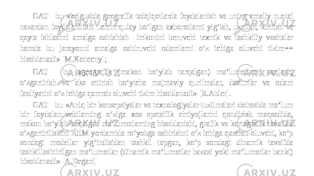 GAT - bu «kelgusida geografik tadqiqotlarda foydalanish va uning amaliy nuqtai nazardan foydalanilishi uchun qulay bo‘lgan axborotlarni yig‘ish, uzatish, kiritish va qayta ishlashni amalga oshishish imkonini beruvchi texnik va tashkiliy vositalar hamda bu jarayonni amalga oshiruvchi odamlarni o‘z ichiga oluvchi tizim++ hisoblanadi» [M.Konecny]; GAT - bu «geografik (makon bo‘ylab tarqalgan) ma’lumotlarni saqlash, o‘zgartirish va aks ettirish bo‘yicha majmaviy qurilmalar, dasturlar va odam faoliyatini o‘z ichiga qamrab oluvchi tizim hisoblanadi» [R.Abler]. GAT - bu «Aniq bir konsepsiyalar va texnologiyalar tuzilmalari doirasida ma’lum bir foydalanuvchilarning o‘ziga xos spetsifik ehtiyojlarini qondirish maqsadida, makon bo‘ylab tarqalgan ma’lumotlarning hisoblanishi, grafik va kartografik tavsifda o‘zgartirilishini EHM yordamida ro‘yobga oshirishni o‘z ichiga qamrab oluvchi, ko‘p sondagi modellar yig‘indisidan tashkil topgan, ko‘p sondagi dinamik tavsifda tashkillashtirilgan ma’lumotlar (dinamik ma’lumotlar bazasi yoki ma’lumotlar banki) hisoblanadi» [A.Degani] 