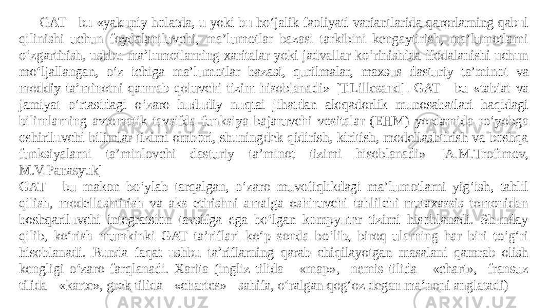 GAT - bu «yakuniy holatda, u yoki bu ho‘jalik faoliyati variantlarida qarorlarning qabul qilinishi uchun foydalaniluvchi, ma’lumotlar bazasi tarkibini kengaytirish, ma’lumotlarni o‘zgartirish, ushbu ma’lumotlarning xaritalar yoki jadvallar ko‘rinishida ifodalanishi uchun mo‘ljallangan, o‘z ichiga ma’lumotlar bazasi, qurilmalar, maxsus dasturiy ta’minot va moddiy ta’minotni qamrab qoluvchi tizim hisoblanadi» [T.Lillesand]. GAT - bu «tabiat va jamiyat o‘rtasidagi o‘zaro hududiy nuqtai jihatdan aloqadorlik munosabatlari haqidagi bilimlarning avtomatik tavsifda funksiya bajaruvchi vositalar (EHM) yordamida ro‘yobga oshiriluvchi bilimlar tizimi ombori, shuningdek qidirish, kiritish, modellashtirish va boshqa funksiyalarni ta’minlovchi dasturiy ta’minot tizimi hisoblanadi» [A.M.Trofimov, M.V.Panasyuk] GAT - bu makon bo‘ylab tarqalgan, o‘zaro muvofiqlikdagi ma’lumotlarni yig‘ish, tahlil qilish, modellashtirish va aks etirishni amalga oshiruvchi tahlilchi-mutaxassis tomonidan boshqariluvchi integratsion tavsifga ega bo‘lgan kompyuter tizimi hisoblanadi. Shunday qilib, ko‘rish mumkinki GAT ta’riflari ko‘p sonda bo‘lib, biroq ularning har biri to‘g‘ri hisoblanadi. Bunda faqat ushbu ta’riflarning qarab chiqilayotgan masalani qamrab olish kengligi o‘zaro farqlanadi. Xarita (ingliz tilida - «map», nemis tilida - «chart», fransuz tilida -«karte», grek tilida - «chartes» - sahifa, o‘ralgan qog‘oz degan ma’noni anglatadi) 