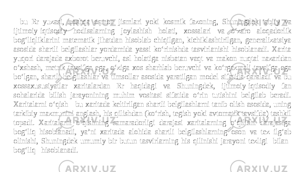 - bu Er yuzasi, boshqa osmon jismlari yoki kosmik fazoning, Shuningdek tabiiy va ijtimoiy-iqtisodiy hodisalarning joylashish holati, xossalari va o‘zaro aloqadorlik bog‘liqliklarini matematik jihatdan hisoblab chiqilgan, kichiklashtirilgan, generalizatsiya asosida shartli belgilashlar yordamida yassi ko‘rinishda tasvirlanishi hisoblanadi. Xarita yuqori darajada axborot beruvchi, asl holatiga nisbatan vaqt va makon nuqtai nazaridan o‘xshash, metrik tavsifga ega, o‘ziga xos sharhlab beruvchi va ko‘rgazmali tavsifga ega bo‘lgan, shartli belgilashlar va timsollar asosida yaratilgan model sifatida qaraladi va bu xossaxususiyatlar xaritalardan Er haqidagi va Shuningdek, ijtimoiy-iqtisodiy fan sohalarida bilish jarayonining muhim vositasi sifatida o‘rin tutishini belgilab beradi. Xaritalarni o‘qish - bu xaritada keltirilgan shartli belgilashlarni tanib olish asosida, uning tarkibiy mazmunini anglash, his qilishdan (ko‘rish, tegish yoki avtomatik tavsifda) tashkil topadi. Xaritalarni o‘qishning samaradorligi darajasi xaritalarning o‘qilishi darajasiga bog‘liq hisoblanadi, ya’ni xaritada alohida shartli belgilashlarning oson va tez ilg‘ab olinishi, Shuningdek umumiy bir butun tasvirlarning his qilinishi jarayoni tezligi bilan bog‘liq hisoblanadi. 