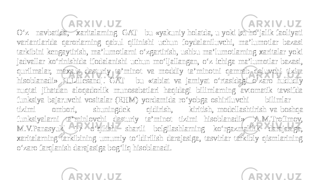 O‘z navbatida, xaritalarning GAT - bu «yakuniy holatda, u yoki bu ho‘jalik faoliyati variantlarida qarorlarning qabul qilinishi uchun foydalaniluvchi, ma’lumotlar bazasi tarkibini kengaytirish, ma’lumotlarni o‘zgartirish, ushbu ma’lumotlarning xaritalar yoki jadvallar ko‘rinishida ifodalanishi uchun mo‘ljallangan, o‘z ichiga ma’lumotlar bazasi, qurilmalar, maxsus dasturiy ta’minot va moddiy ta’minotni qamrab qoluvchi tizim hisoblanadi» [T.Lillesand]. GAT - bu «tabiat va jamiyat o‘rtasidagi o‘zaro hududiy nuqtai jihatdan aloqadorlik munosabatlari haqidagi bilimlarning avtomatik tavsifda funksiya bajaruvchi vositalar (EHM) yordamida ro‘yobga oshiriluvchi bilimlar tizimi ombori, shuningdek qidirish, kiritish, modellashtirish va boshqa funksiyalarni ta’minlovchi dasturiy ta’minot tizimi hisoblanadi» [A.M.Trofimov, M.V.Panasyuk] 17 o‘qilishi shartli belgilashlarning ko‘rgazmalilik darajasiga, xaritalarning tarkibining umumiy to‘ldirilish darajasiga, tasvirlar tarkibiy qismlarining o‘zaro farqlanish darajasiga bog‘liq hisoblanadi. 