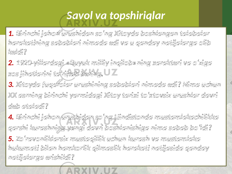 Savol va topshiriqlar 1. Birinchi jahon urushidan so‘ng Xitoyda boshlangan talabalar harakatining sabablari nimada edi va u qanday natijalarga olib keldi? 2. 1920-yillardagi «Buyuk milliy inqilob»ning xarakteri va o‘ziga xos jihatlarini ta’riflab bering. 3. Xitoyda fuqarolar urushining sabablari nimada edi? Nima uchun XX asrning birinchi yarmidagi Xitoy tarixi to‘xtovsiz urushlar davri deb ataladi? 4. Birinchi jahon urushidan so‘ng Hindistonda mustamlakachilikka qarshi kurashning yangi davri boshlanishiga nima sabab bo‘ldi? 5. Zo‘ravonliklarsiz mustaqillik uchun kurash va mustamlaka hukumati bilan hamkorlik qilmaslik harakati natijasida qanday natijalarga erishildi? 