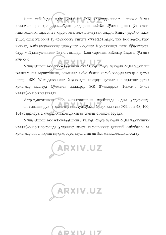 Рашк сабабидан одам ўлдириш ЖК 97-моддасининг 1-қисми билан квалификация қилинади. Одам ўлдириш сабаби бўлган рашк ўз ичига ишонмаслик, адоват ва худбинлик элементларини олади. Рашк туфайли одам ўлдиришга кўпинча эр-хотиннинг ишқий муносабатлари, чин ёки ёлғондакам хиёнат, жабрланувчининг турмушга чиқишга ё уйланишга рози бўлмаслиги, ёхуд жабрланувчининг бирга яшашдан бош тортиши кабилар баҳона бўлиши мумкин. Муштлашиш ёки жанжаллашиш оқибатида содир этилган одам ўлдириш жанжал ёки муштлашиш, кимнинг айби билан келиб чиққанлигидан қатъи назар, ЖК 97-моддасининг 2-қисмида назарда тутилган оғирлаштирувчи ҳолатлар мавжуд бўлмаган ҳолларда ЖК 97-моддаси 1-қисми билан квалификация қилинади. Агар муштлашиш ёки жанжаллашиш оқибатида одам ўлдиришда енгиллаштирувчи ҳолатлар мавжуд бўлса, бу қотилликни ЖКнинг 98, 100, 101моддаларига мувофиқ квалификация қилишга имкон беради. Муштлашиш ёки жанжаллашиш пайтида содир этилган одам ўлдиришни квалификация қилишда уларнинг юзага келишининг ҳақиқий сабаблари ва ҳолатларини аниқлаш муҳим, зеро, муштлашиш ёки жанжаллашиш содир 