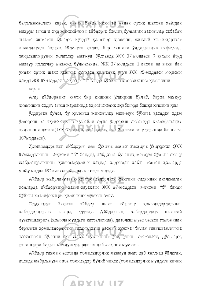 баҳоланмаслиги керак, чунки бунда икки ва ундан ортиқ шахсни ҳаётдан маҳрум этишга оид жиноий ният айбдорга боғлиқ бўлмаган вазиятлар сабабли амалга ошмаган бўлади. Бундай ҳолларда қилмиш, жиноий хатти-ҳаракат изчиллигига боғлиқ бўлмаган ҳолда, бир кишини ўлдирганлик сифатида, оғирлаштирувчи ҳолатлар мавжуд бўлганда ЖК 97-моддаси 2-қисми ёхуд мазкур ҳолатлар мавжуд бўлмаганда, ЖК 97-моддаси 1-қисми ва икки ёки ундан ортиқ шахс ҳаётига суиқасд қилгалик учун ЖК 25-моддаси 2-қисми ҳамда ЖК 97-моддаси 2-қисми “а” банди бўйича квалификация қилиниши керак Агар айбдорнинг нияти бир кишини ўлдириш бўлиб, бироқ мазкур қилмишни содир этиш жараёнида эҳтиётсизлик оқибатида бошқа кишини ҳам ўлдирган бўлса, бу қилмиш жиноятлар маж-муи бўйича қасддан одам ўлдириш ва эҳтиётсизлик туфайли одам ўлдириш сифатида квалификация қилиниши лозим (ЖК 97-мод-даси 1-қисми ёки 2-қисмининг тегишли банди ва 102моддаси). Ҳомиладорлиги айбдорга аён бўлган аёлни қасддан ўлдириш (ЖК 97моддасининг 2-қисми “б” банди), айбдорга бу аниқ маълум бўлган ёки у жабрланувчининг ҳомиладорлиги ҳақида олдиндан хабар топган ҳолларда ушбу модда бўйича жавобгарлик юзага келади. Айбдор жабрланувчининг ҳомиладорлиги фактини олдиндан англамаган ҳолларда айбдорнинг хатти-ҳаракати ЖК 97-моддаси 2-қисми “б” банди бўйича квалификация қилиниши мумкин эмас. Олдиндан билиш айбдор шахс аёлнинг ҳомиладорлигидан хабардорлигини назарда тутади. Айбдорнинг хабардорлиги шах-сий кузатишларига (ҳомила муддати катталигида), даволаш муас-сасаси томонидан берилган ҳомиладорликни тасдиқловчи расмий ҳужжат билан танишганлигига асосланган бўлиши ёки жабрланувчининг ўзи, унинг ота-онаси, дўстлари, танишлари берган маълумотлардан келиб чиқиши мумкин. Айбдор тахмин асосида ҳомиладорлик мавжуд эмас деб янглиш ўйлаган, аслида жабрланувчи эса ҳомиладор бўлиб чиқса (ҳомиладорлик муддати кичик 