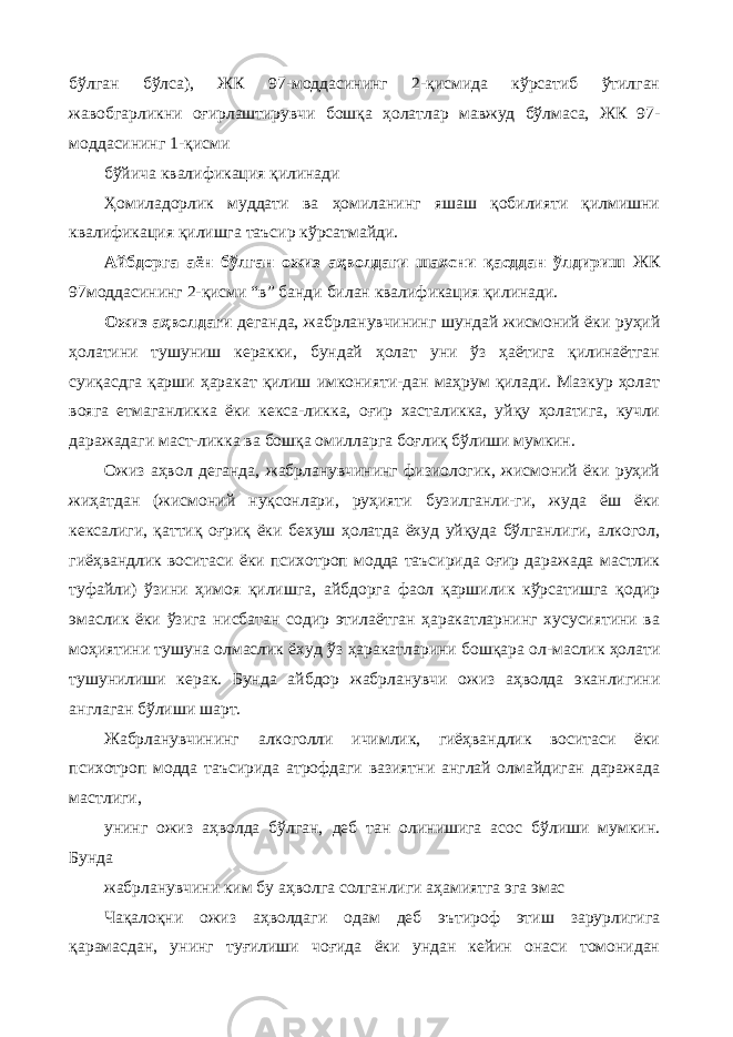 бўлган бўлса), ЖК 97-моддасининг 2-қисмида кўрсатиб ўтилган жавобгарликни оғирлаштирувчи бошқа ҳолатлар мавжуд бўлмаса, ЖК 97- моддасининг 1-қисми бўйича квалификация қилинади Ҳомиладорлик муддати ва ҳомиланинг яшаш қобилияти қилмишни квалификация қилишга таъсир кўрсатмайди. Айбдорга аён бўлган ожиз аҳволдаги шахсни қасддан ўлдириш ЖК 97моддасининг 2-қисми “в” банди билан квалификация қилинади. Ожиз аҳволдаги деганда, жабрланувчининг шундай жисмоний ёки руҳий ҳолатини тушуниш керакки, бундай ҳолат уни ўз ҳаётига қилинаётган суиқасдга қарши ҳаракат қилиш имконияти-дан маҳрум қилади. Мазкур ҳолат вояга етмаганликка ёки кекса-ликка, оғир хасталикка, уйқу ҳолатига, кучли даражадаги маст-ликка ва бошқа омилларга боғлиқ бўлиши мумкин. Ожиз аҳвол деганда, жабрланувчининг физиологик, жисмоний ёки руҳий жиҳатдан (жисмоний нуқсонлари, руҳияти бузилганли-ги, жуда ёш ёки кексалиги, қаттиқ оғриқ ёки бехуш ҳолатда ёхуд уйқуда бўлганлиги, алкогол, гиёҳвандлик воситаси ёки психотроп модда таъсирида оғир даражада мастлик туфайли) ўзини ҳимоя қилишга, айбдорга фаол қаршилик кўрсатишга қодир эмаслик ёки ўзига нисбатан содир этилаётган ҳаракатларнинг хусусиятини ва моҳиятини тушуна олмаслик ёхуд ўз ҳаракатларини бошқара ол-маслик ҳолати тушунилиши керак. Бунда айбдор жабрланувчи ожиз аҳволда эканлигини англаган бўлиши шарт. Жабрланувчининг алкоголли ичимлик, гиёҳвандлик воситаси ёки психотроп модда таъсирида атрофдаги вазиятни англай олмайдиган даражада мастлиги, унинг ожиз аҳволда бўлган, деб тан олинишига асос бўлиши мумкин. Бунда жабрланувчини ким бу аҳволга солганлиги аҳамиятга эга эмас Чақалоқни ожиз аҳволдаги одам деб эътироф этиш зарурлигига қарамасдан, унинг туғилиши чоғида ёки ундан кейин онаси томонидан 