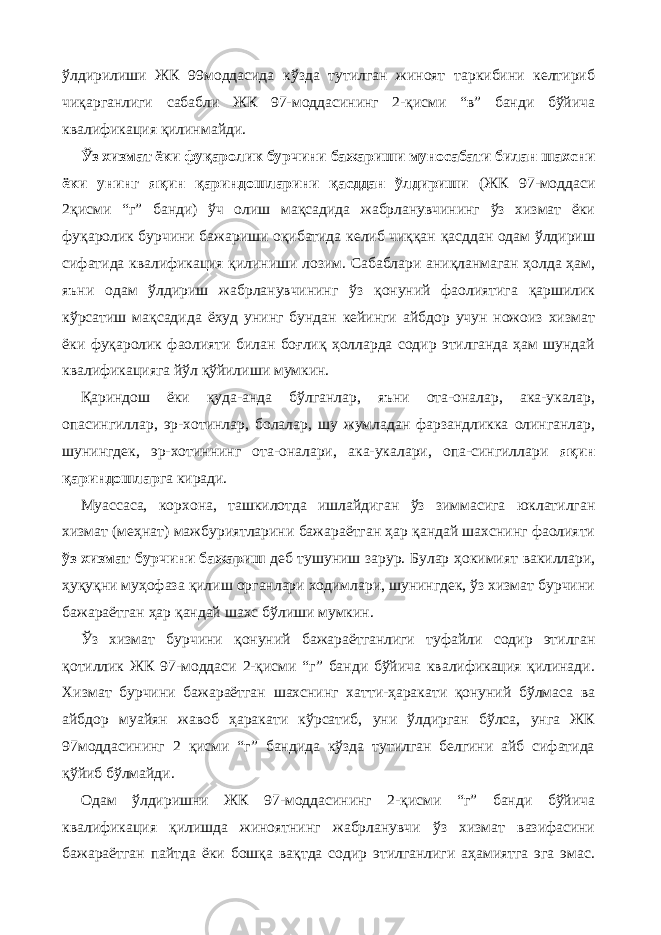 ўлдирилиши ЖК 99моддасида кўзда тутилган жиноят таркибини келтириб чиқарганлиги сабабли ЖК 97-моддасининг 2-қисми “в” банди бўйича квалификация қилинмайди. Ўз хизмат ёки фуқаролик бурчини бажариши муносабати билан шахсни ёки унинг яқин қариндошларини қасддан ўлдириши (ЖК 97-моддаси 2қисми “г” банди) ўч олиш мақсадида жабрланувчининг ўз хизмат ёки фуқаролик бурчини бажариши оқибатида келиб чиққан қасддан одам ўлдириш сифатида квалификация қилиниши лозим. Сабаблари аниқланмаган ҳолда ҳам, яъни одам ўлдириш жабрланувчининг ўз қонуний фаолиятига қаршилик кўрсатиш мақсадида ёхуд унинг бундан кейинги айбдор учун ножоиз хизмат ёки фуқаролик фаолияти билан боғлиқ ҳолларда содир этилганда ҳам шундай квалификацияга йўл қўйилиши мумкин. Қариндош ёки қуда-анда бўлганлар, яъни ота-оналар, ака-укалар, опасингиллар, эр-хотинлар, болалар, шу жумладан фарзандликка олинганлар, шунингдек, эр-хотиннинг ота-оналари, ака-укалари, опа-сингиллари яқин қариндошлар га киради. Муассаса, корхона, ташкилотда ишлайдиган ўз зиммасига юклатилган хизмат (меҳнат) мажбуриятларини бажараётган ҳар қандай шахснинг фаолияти ўз хизмат бурчини бажариш деб тушуниш зарур. Булар ҳокимият вакиллари, ҳуқуқни муҳофаза қилиш органлари ходимлари, шунингдек, ўз хизмат бурчини бажараётган ҳар қандай шахс бўлиши мумкин. Ўз хизмат бурчини қонуний бажараётганлиги туфайли содир этилган қотиллик ЖК 97-моддаси 2-қисми “г” банди бўйича квалификация қилинади. Хизмат бурчини бажараётган шахснинг хатти-ҳаракати қонуний бўлмаса ва айбдор муайян жавоб ҳаракати кўрсатиб, уни ўлдирган бўлса, унга ЖК 97моддасининг 2 қисми “г” бандида кўзда тутилган белгини айб сифатида қўйиб бўлмайди. Одам ўлдиришни ЖК 97-моддасининг 2-қисми “г” банди бўйича квалификация қилишда жиноятнинг жабрланувчи ўз хизмат вазифасини бажараётган пайтда ёки бошқа вақтда содир этилганлиги аҳамиятга эга эмас. 