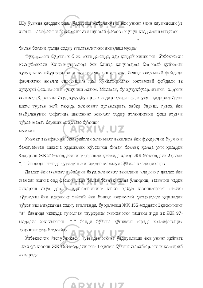 Шу ўринда қасддан одам ўлдириш жабрланувчи ёки унинг яқин қариндоши ўз хизмат вазифасини бажаргани ёки шундай фаолияти учун қасд олиш мақсади 2 . билан боғлиқ ҳолда содир этилганлигини аниқлаш муҳим Фуқаролик бурчини бажариш деганда, ҳар қандай кишининг Ўзбекистон Республикаси Конституциясида ёки бошқа қонунларда белгилаб қўйилган ҳуқуқ ва мажбуриятларини амалга оширишига ҳам, бошқа ижтимоий фойдали фаолиятни амалга оширишига ҳам йўналтирилган ижтимоий фойдали ва ҳуқуқий фаолиятини тушуниш лозим. Масалан, бу ҳуқуқбузарликнинг олдини жиноят тўғрисида ёхуд ҳуқуқбузарлик содир этилганлиги учун қидирилаётган шахс турган жой ҳақида ҳокимият органларига хабар бериш, гувоҳ ёки жабрланувчи сифатида шахснинг жиноят содир этганлигини фош этувчи кўрсатмалар бериши ва ҳоказо бўлиши мумкин Хизмат вазифасини бажараётган ҳокимият вакилига ёки фуқаролик бурчини бажараётган шахсга қаршилик кўрсатиш билан боғлиқ ҳолда уни қасддан ўлдириш ЖК 219-моддасининг тегишли қисмида ҳамда ЖК 97-моддаси 2қисми “г” бандида назарда тутилган жиноятлар мажмуи бўйича квалификация Давлат ёки жамоат арбобини ёхуд ҳокимият вакилини уларнинг давлат ёки жамоат ишига оид фаолиятлари билан боғлиқ ҳолда ўлдириш, вазиятни издан чиқариш ёхуд давлат идораларининг қарор қабул қилишларига таъсир кўрсатиш ёки уларнинг сиёсий ёки бошқа ижтимоий фаолиятига қаршилик кўрсатиш мақсадида содир этилганда, бу қилмиш ЖК 155-моддаси 3қисмининг “а” бандида назарда тутилган терроризм жиноятини ташкил этди ва ЖК 97- моддаси 2-қисмининг “г” банди бўйича қўшимча тарзда квалификация қилишни талаб этмайди. Ўзбекистон Республикаси Президентининг ўлдирилиши ёки унинг ҳаётига тажовуз қилиш ЖК 158-моддасининг 1-қисми бўйича жавобгарликни келтириб чиқаради. 