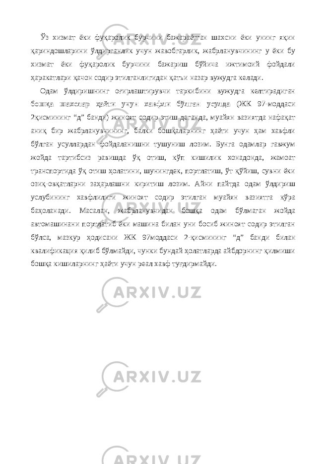 Ўз хизмат ёки фуқаролик бурчини бажараётган шахсни ёки унинг яқин қариндошларини ўлдирганлик учун жавобгарлик, жабрланувчининг у ёки бу хизмат ёки фуқаролик бурчини бажариш бўйича ижтимоий фойдали ҳаракатлари қачон содир этилганлигидан қатъи назар вужудга келади. Одам ўлдиришнинг оғирлаштирувчи таркибини вужудга келтирадиган бошқа шахслар ҳаёти учун хавфли бўлган усулда (ЖК 97-моддаси 2қисмининг “д” банди) жиноят содир этиш деганда, муайян вазиятда нафақат аниқ бир жабрланувчининг, балки бошқаларнинг ҳаёти учун ҳам хавфли бўлган усуллардан фойдаланишни тушуниш лозим. Бунга одамлар гавжум жойда тартибсиз равишда ўқ отиш, кўп кишилик хонадонда, жамоат транспортида ўқ отиш ҳолатини, шунингдек, портлатиш, ўт қўйиш, сувни ёки озиқ-овқатларни заҳарлашни киритиш лозим. Айни пайтда одам ўлдириш услубининг хавфлилиги жиноят содир этилган муайян вазиятга кўра баҳоланади. Масалан, жабрланувчидан бошқа одам бўлмаган жойда автомашинани портлатиб ёки машина билан уни босиб жиноят содир этилган бўлса, мазкур ҳодисани ЖК 97моддаси 2-қисмининг “д” банди билан квалификация қилиб бўлмайди, чунки бундай ҳолатларда айбдорнинг қилмиши бошқа кишиларнинг ҳаёти учун реал хавф туғдирмайди. 