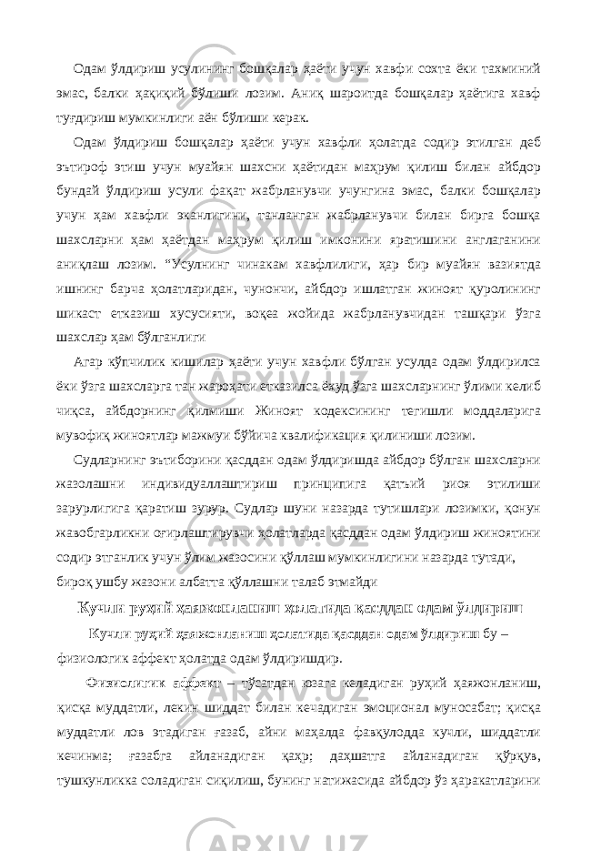 Одам ўлдириш усулининг бошқалар ҳаёти учун хавфи сохта ёки тахминий эмас, балки ҳақиқий бўлиши лозим. Аниқ шароитда бошқалар ҳаётига хавф туғдириш мумкинлиги аён бўлиши керак. Одам ўлдириш бошқалар ҳаёти учун хавфли ҳолатда содир этилган деб эътироф этиш учун муайян шахсни ҳаётидан маҳрум қилиш билан айбдор бундай ўлдириш усули фақат жабрланувчи учунгина эмас, балки бошқалар учун ҳам хавфли эканлигини, танланган жабрланувчи билан бирга бошқа шахсларни ҳам ҳаётдан маҳрум қилиш имконини яратишини англаганини аниқлаш лозим. “Усулнинг чинакам хавфлилиги, ҳар бир муайян вазиятда ишнинг барча ҳолатларидан, чунончи, айбдор ишлатган жиноят қуролининг шикаст етказиш хусусияти, воқеа жойида жабрланувчидан ташқари ўзга шахслар ҳам бўлганлиги Агар кўпчилик кишилар ҳаёти учун хавфли бўлган усулда одам ўлдирилса ёки ўзга шахсларга тан жароҳати етказилса ёхуд ўзга шахсларнинг ўлими келиб чиқса, айбдорнинг қилмиши Жиноят кодексининг тегишли моддаларига мувофиқ жиноятлар мажмуи бўйича квалификация қилиниши лозим. Судларнинг эътиборини қасддан одам ўлдиришда айбдор бўлган шахсларни жазолашни индивидуаллаштириш принципига қатъий риоя этилиши зарурлигига қаратиш зурур. Судлар шуни назарда тутишлари лозимки, қонун жавобгарликни оғирлаштирувчи ҳолатларда қасддан одам ўлдириш жиноятини содир этганлик учун ўлим жазосини қўллаш мумкинлигини назарда тутади, бироқ ушбу жазони албатта қўллашни талаб этмайди Кучли руҳий ҳаяжонланиш ҳолатида қасддан одам ўлдириш Кучли руҳий ҳаяжонланиш ҳолатида қасддан одам ўлдириш бу – физиологик аффект ҳолатда одам ўлдиришдир. Физиолигик аффект – тўсатдан юзага келадиган руҳий ҳаяжонланиш, қисқа муддатли, лекин шиддат билан кечадиган эмоционал муносабат; қисқа муддатли лов этадиган ғазаб, айни маҳалда фавқулодда кучли, шиддатли кечинма; ғазабга айланадиган қаҳр; даҳшатга айланадиган қўрқув, тушкунликка соладиган сиқилиш, бунинг натижасида айбдор ўз ҳаракатларини 