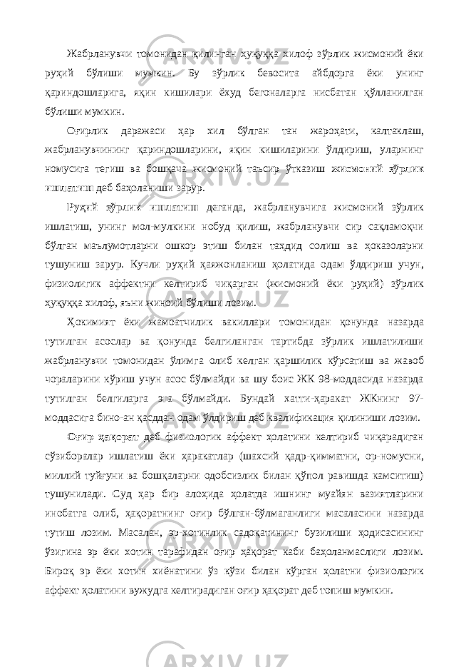 Жабрланувчи томонидан қилинган ҳуқуққа хилоф зўрлик жисмоний ёки руҳий бўлиши мумкин. Бу зўрлик бевосита айбдорга ёки унинг қариндошларига, яқин кишилари ёхуд бегоналарга нисбатан қўлланилган бўлиши мумкин. Оғирлик даражаси ҳар хил бўлган тан жароҳати, калтаклаш, жабрланувчининг қариндошларини, яқин кишиларини ўлдириш, уларнинг номусига тегиш ва бошқача жисмоний таъсир ўтказиш жисмоний зўрлик ишлатиш деб баҳоланиши зарур. Руҳий зўрлик ишлатиш деганда, жабрланувчига жисмоний зўрлик ишлатиш, унинг мол-мулкини нобуд қилиш, жабрланувчи сир сақламоқчи бўлган маълумотларни ошкор этиш билан таҳдид солиш ва ҳоказоларни тушуниш зарур. Кучли руҳий ҳаяжонланиш ҳолатида одам ўлдириш учун, физиолигик аффектни келтириб чиқарган (жисмоний ёки руҳий) зўрлик ҳуқуққа хилоф, яъни жиноий бўлиши лозим. Ҳокимият ёки жамоатчилик вакиллари томонидан қонунда назарда тутилган асослар ва қонунда белгиланган тартибда зўрлик ишлатилиши жабрланувчи томонидан ўлимга олиб келган қаршилик кўрсатиш ва жавоб чораларини кўриш учун асос бўлмайди ва шу боис ЖК 98-моддасида назарда тутилган белгиларга эга бўлмайди. Бундай хатти-ҳаракат ЖКнинг 97- моддасига бино-ан қасддан одам ўлдириш деб квалификация қилиниши лозим. Оғир ҳақорат деб физиологик аффект ҳолатини келтириб чиқарадиган сўзиборалар ишлатиш ёки ҳаракатлар (шахсий қадр-қимматни, ор-номусни, миллий туйғуни ва бошқаларни одобсизлик билан қўпол равишда камситиш) тушунилади. Суд ҳар бир алоҳида ҳолатда ишнинг муайян вазиятларини инобатга олиб, ҳақоратнинг оғир бўлган-бўлмаганлиги масаласини назарда тутиш лозим. Масалан, эр-хотинлик садоқатининг бузилиши ҳодисасининг ўзигина эр ёки хотин тарафидан оғир ҳақорат каби баҳоланмаслиги лозим. Бироқ эр ёки хотин хиёнатини ўз кўзи билан кўрган ҳолатни физиологик аффект ҳолатини вужудга келтирадиган оғир ҳақорат деб топиш мумкин. 