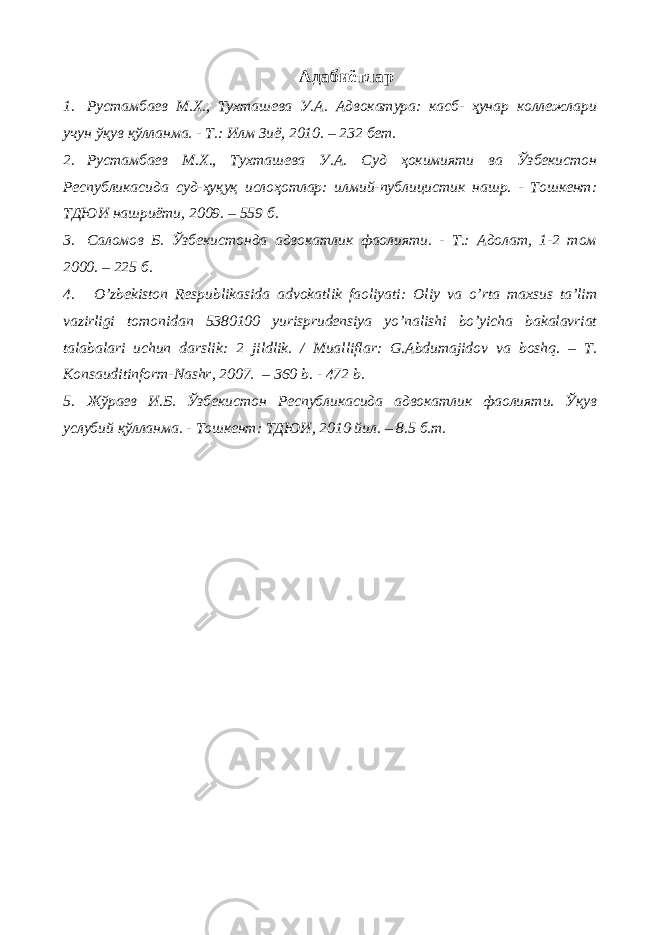 Адабиётлар 1. Рустамбаев М.Х., Тухташева У.А. Адвокатура: касб- ҳунар коллежлари учун ўқув қўлланма. - Т.: Илм Зиё, 2010. – 232 бет. 2. Рустамбаев М.Х., Тухташева У.А. Суд ҳокимияти ва Ўзбекистон Республикасида суд-ҳуқуқ ислоҳотлар: илмий-публицистик нашр. - Тошкент: ТДЮИ нашриёти, 2009. – 559 б. 3. Саломов Б. Ўзбекистонда адвокатлик фаолияти. - Т.: Адолат, 1-2 том 2000. – 225 б. 4. O’ zbekiston Respublikasida advokatlik faoliyati: Оliy vа o’rtа mаxsus tа’lim vаzirligi tomonidan 5380100 yurisprudensiya yo’nalishi bo’yicha bakalavriat tаlаbаlаri uchun dаrslik: 2 jildlik. / Mualliflar: G.Abdumajidov va boshq. – T. Konsauditinform-Nashr, 2007. – 360 b. - 472 b. 5. Жўраев И.Б. Ўзбекистон Республикасида адвокатлик фаолияти. Ўқув услубий қўлланма. - Тошкент: ТДЮИ, 2010 йил. – 8.5 б.т. 