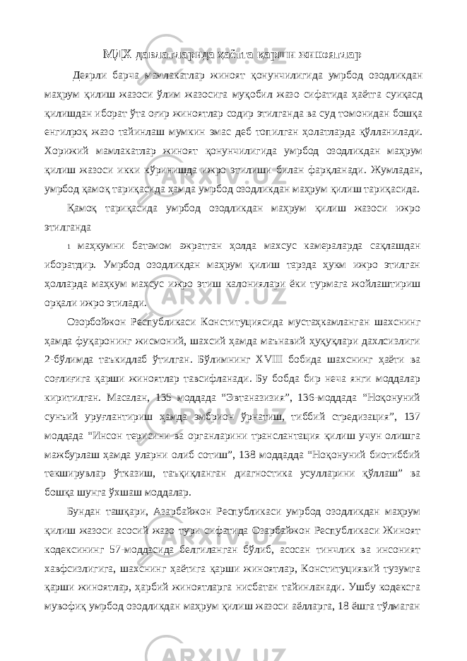 МДХ давлатларида ҳаётга қарши жиноятлар Деярли барча мамлакатлар жиноят қонунчилигида умрбод озодликдан маҳрум қилиш жазоси ўлим жазосига муқобил жазо сифатида ҳаётга суиқасд қилишдан иборат ўта оғир жиноятлар содир этилганда ва суд томонидан бошқа енгилроқ жазо тайинлаш мумкин эмас деб топилган ҳолатларда қўлланилади. Хорижий мамлакатлар жиноят қонунчилигида умрбод озодликдан маҳрум қилиш жазоси икки кўринишда ижро этилиши билан фарқланади. Жумладан, умрбод қамоқ тариқасида ҳамда умрбод озодликдан маҳрум қилиш тариқасида. Қамоқ тариқасида умрбод озодликдан маҳрум қилиш жазоси ижро этилганда 1 маҳкумни батамом ажратган ҳолда махсус камераларда сақлашдан иборатдир. Умрбод озодликдан маҳрум қилиш тарзда ҳукм ижро этилган ҳолларда маҳкум махсус ижро этиш калониялари ёки турмага жойлаштириш орқали ижро этилади. Озорбойжон Республикаси Конституциясида мустаҳкамланган шахснинг ҳамда фуқаронинг жисмоний, шахсий ҳамда маънавий ҳуқуқлари дахлсизлиги 2-бўлимда таъкидлаб ўтилган. Бўлимнинг XVIII бобида шахснинг ҳаёти ва соғлиғига қарши жиноятлар тавсифланади. Бу бобда бир неча янги моддалар киритилган. Масалан, 135 моддада “Эвтаназизия”, 136-моддада “Ноқонуний сунъий уруғлантириш ҳамда эмбрион ўрнатиш, тиббий стредизация”, 137 моддада “Инсон терисини ва органларини транслантация қилиш учун олишга мажбурлаш ҳамда уларни олиб сотиш”, 138 моддадда “Ноқонуний биотиббий текширувлар ўтказиш, таъқиқланган диагностика усулларини қўллаш” ва бошқа шунга ўхшаш моддалар. Бундан ташқари, Азарбайжон Республикаси умрбод озодликдан маҳрум қилиш жазоси асосий жазо тури сифатида Озарбайжон Республикаси Жиноят кодексининг 57-моддасида белгиланган бўлиб, асосан тинчлик ва инсоният хавфсизлигига, шахснинг ҳаётига қарши жиноятлар, Конституциявий тузумга қарши жиноятлар, ҳарбий жиноятларга нисбатан тайинланади. Ушбу кодексга мувофиқ умрбод озодликдан маҳрум қилиш жазоси аёлларга, 18 ёшга тўлмаган 