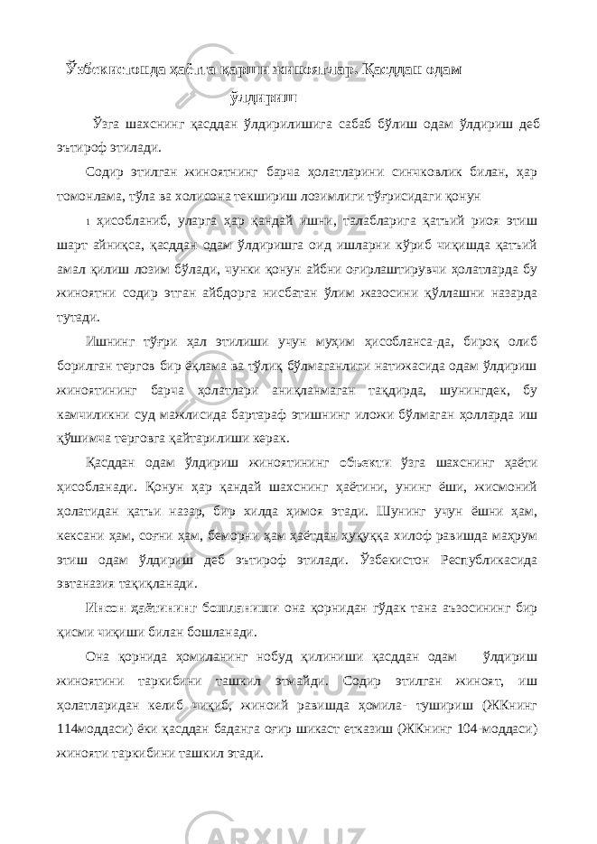 Ўзбекистонда ҳаётга қарши жиноятлар. Қасддан одам ўлдириш Ўзга шахснинг қасддан ўлдирилишига сабаб бўлиш одам ўлдириш деб эътироф этилади. Содир этилган жиноятнинг барча ҳолатларини синчковлик билан, ҳар томонлама, тўла ва холисона текшириш лозимлиги тўғрисидаги қонун 1 ҳисобланиб, уларга ҳар қандай ишни, талабларига қатъий риоя этиш шарт айниқса, қасддан одам ўлдиришга оид ишларни кўриб чиқишда қатъий амал қилиш лозим бўлади, чунки қонун айбни оғирлаштирувчи ҳолатларда бу жиноятни содир этган айбдорга нисбатан ўлим жазосини қўллашни назарда тутади. Ишнинг тўғри ҳал этилиши учун муҳим ҳисобланса-да, бироқ олиб борилган тергов бир ёқлама ва тўлиқ бўлмаганлиги натижасида одам ўлдириш жиноятининг барча ҳолатлари аниқланмаган тақдирда, шунингдек, бу камчиликни суд мажлисида бартараф этишнинг иложи бўлмаган ҳолларда иш қўшимча терговга қайтарилиши керак. Қасддан одам ўлдириш жиноятининг объекти ўзга шахснинг ҳаёти ҳисобланади. Қонун ҳар қандай шахснинг ҳаётини, унинг ёши, жисмоний ҳолатидан қатъи назар, бир хилда ҳимоя этади. Шунинг учун ёшни ҳам, кексани ҳам, соғни ҳам, беморни ҳам ҳаётдан ҳуқуққа хилоф равишда маҳрум этиш одам ўлдириш деб эътироф этилади. Ўзбекистон Республикасида эвтаназия тақиқланади. Инсон ҳаётининг бошланиши она қорнидан гўдак тана аъзосининг бир қисми чиқиши билан бошланади. Она қорнида ҳомиланинг нобуд қилиниши қасддан одам ўлдириш жиноятини таркибини ташкил этмайди. Содир этилган жиноят, иш ҳолатларидан келиб чиқиб, жиноий равишда ҳомила- тушириш (ЖКнинг 114моддаси) ёки қасддан баданга оғир шикаст етказиш (ЖКнинг 104-моддаси) жинояти таркибини ташкил этади. 