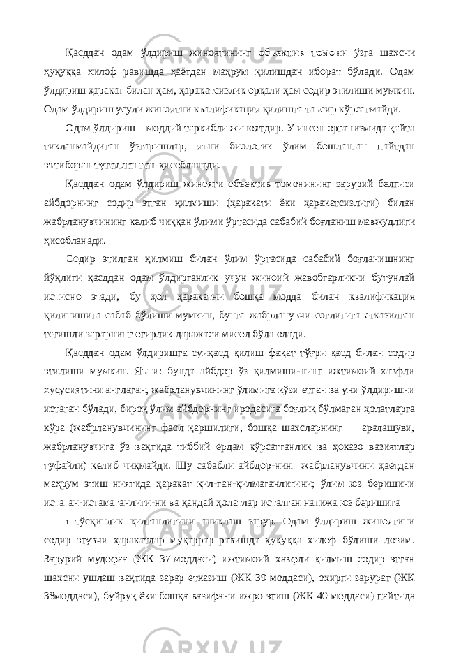 Қасддан одам ўлдириш жиноятининг объектив томони ўзга шахсни ҳуқуққа хилоф равишда ҳаётдан маҳрум қилишдан иборат бўлади. Одам ўлдириш ҳаракат билан ҳам, ҳаракатсизлик орқали ҳам содир этилиши мумкин. Одам ўлдириш усули жиноятни квалификация қилишга таъсир кўрсатмайди. Одам ўлдириш – моддий таркибли жиноятдир. У инсон организмида қайта тикланмайдиган ўзгаришлар, яъни биологик ўлим бошланган пайтдан эътиборан тугалланган ҳисобланади. Қасддан одам ўлдириш жинояти объектив томонининг зарурий белгиси айбдорнинг содир этган қилмиши (ҳаракати ёки ҳаракатсизлиги) билан жабрланувчининг келиб чиққан ўлими ўртасида сабабий боғланиш мавжудлиги ҳисобланади. Содир этилган қилмиш билан ўлим ўртасида сабабий боғланишнинг йўқлиги қасддан одам ўлдирганлик учун жиноий жавобгарликни бутунлай истисно этади, бу ҳол ҳаракатни бошқа модда билан квалификация қилинишига сабаб бўлиши мумкин, бунга жабрланувчи соғлиғига етказилган тегишли зарарнинг оғирлик даражаси мисол бўла олади. Қасддан одам ўлдиришга суиқасд қилиш фақат тўғри қасд билан содир этилиши мумкин. Яъни: бунда айбдор ўз қилмиши-нинг ижтимоий хавфли хусусиятини англаган, жабрланувчининг ўлимига кўзи етган ва уни ўлдиришни истаган бўлади, бироқ ўлим айбдорнинг иродасига боғлиқ бўлмаган ҳолатларга кўра (жабрланувчининг фаол қаршилиги, бошқа шахсларнинг аралашуви, жабрланувчига ўз вақтида тиббий ёрдам кўрсатганлик ва ҳоказо вазиятлар туфайли) келиб чиқмайди. Шу сабабли айбдор-нинг жабрланувчини ҳаётдан маҳрум этиш ниятида ҳаракат қил-ган-қилмаганлигини; ўлим юз беришини истаган-истамаганлиги-ни ва қандай ҳолатлар исталган натижа юз беришига 1 тўсқинлик қилганлигини аниқлаш зарур. Одам ўлдириш жиноятини содир этувчи ҳаракатлар муқаррар равишда ҳуқуққа хилоф бўлиши лозим. Зарурий мудофаа (ЖК 37-моддаси) ижтимоий хавфли қилмиш содир этган шахсни ушлаш вақтида зарар етказиш (ЖК 39-моддаси), охирги зарурат (ЖК 38моддаси), буйруқ ёки бошқа вазифани ижро этиш (ЖК 40-моддаси) пайтида 