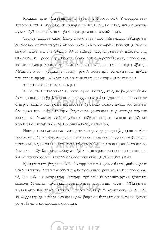 Қасддан одам ўлдириш жиноятининг субъекти ЖК 97-моддасининг 1қисмида кўзда тутилган ҳар қандай 14 ёшга тўлган шахс, шу модданинг 2қисми бўйича эса, 13 ёшга тўлган ақли расо шахс ҳисобланади. Судлар қасддан одам ўлдирганлик учун жазо тайинлашда айбдорнинг салбий ёки ижобий хусусиятларини тавсифловчи маълумотларни кўзда тутиши муҳим аҳамиятга эга бўлади. Айни пайтда жабрланувчининг шахсига оид маълумотлар, унинг судланувчи билан ўзаро муносабатлари, шунингдек, қотиллик содир этилмасидан олдинги хулқ-атворини ўрганиш керак бўлади. Айбланувчининг (судланувчининг) руҳий жиҳатдан соғломлигига шубҳа туғилган тақдирда, амбулатория ёки стационар шароитда суд-психиатрия экспертизаси ўтказилиши керак 9. Бир неча шахс жавобгарликка тортилган қасддан одам ўлдириш билан боғлиқ ишларни кўриб чиқиш чоғида судлар ҳар бир судланувчининг жиноят содир этишдаги иштироки даражасини ўрганиши лозим. Бунда жиноятнинг бажарувчилари сифатида одам ўлдиришга қаратилган қасд асосида ҳаракат қилган ва бевосита жабрланувчини ҳаётдан маҳрум қилиш жараёнида қатнашган шахслар эътироф этилиши мақсадга мувофиқ. Иштирокчиликда жиноят содир этилганда судлар одам ўлдириш хавфли рецидивист, ўта хавфли рецидивист томонидан, илгари қасддан одам ўлдирган шахс томонидан содир этилганлиги каби квалификация қилинувчи белгиларни, бевосита ушбу белгилар тааллуқли бўлган иштирокчиларнинг ҳаракатларини квалификация қилишда ҳисобга олинишини назарда тутишлари лозим. Қасддан одам ўлдириш ЖК 97-моддасининг 1-қисми билан ушбу кодекс 97моддасининг 2-қисмида кўрсатилган оғирлаштирувчи ҳолатлар, шунингдек, 98, 99, 100, 101-моддаларда назарда тутилган енгиллаштирувчи ҳолатлар мавжуд бўлмаган ҳолларда квалификация қилиниши лозим. Айбдорнинг ҳаракатлари ЖК 97-моддасининг 1-қисми билан ушбу кодекснинг 98, 99, 100, 101моддаларида назарда тутилган одам ўлдириш белгиларини истисно қилиш усули билан квалификация қилинади. 