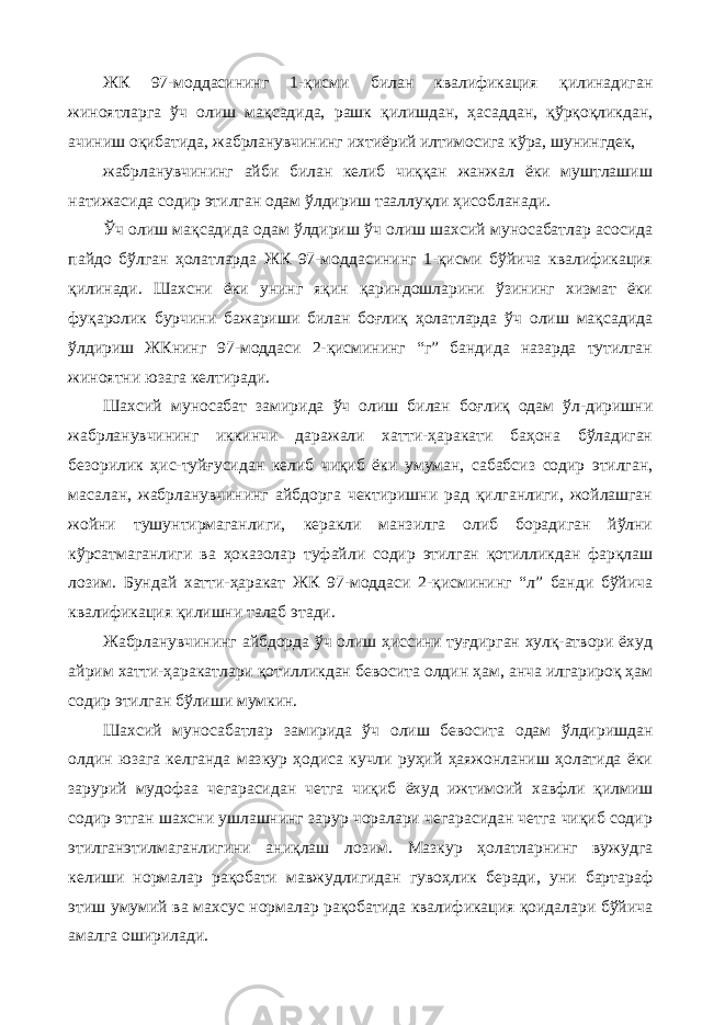 ЖК 97-моддасининг 1-қисми билан квалификация қилинадиган жиноятларга ўч олиш мақсадида, рашк қилишдан, ҳасаддан, қўрқоқликдан, ачиниш оқибатида, жабрланувчининг ихтиёрий илтимосига кўра, шунингдек, жабрланувчининг айби билан келиб чиққан жанжал ёки муштлашиш натижасида содир этилган одам ўлдириш тааллуқли ҳисобланади. Ўч олиш мақсадида одам ўлдириш ўч олиш шахсий муносабатлар асосида пайдо бўлган ҳолатларда ЖК 97-моддасининг 1-қисми бўйича квалификация қилинади. Шахсни ёки унинг яқин қариндошларини ўзининг хизмат ёки фуқаролик бурчини бажариши билан боғлиқ ҳолатларда ўч олиш мақсадида ўлдириш ЖКнинг 97-моддаси 2-қисмининг “г” бандида назарда тутилган жиноятни юзага келтиради. Шахсий муносабат замирида ўч олиш билан боғлиқ одам ўл-диришни жабрланувчининг иккинчи даражали хатти-ҳаракати баҳона бўладиган безорилик ҳис-туйғусидан келиб чиқиб ёки умуман, сабабсиз содир этилган, масалан, жабрланувчининг айбдорга чектиришни рад қилганлиги, жойлашган жойни тушунтирмаганлиги, керакли манзилга олиб борадиган йўлни кўрсатмаганлиги ва ҳоказолар туфайли содир этилган қотилликдан фарқлаш лозим. Бундай хатти-ҳаракат ЖК 97-моддаси 2-қисмининг “л” банди бўйича квалификация қилишни талаб этади. Жабрланувчининг айбдорда ўч олиш ҳиссини туғдирган хулқ-атвори ёхуд айрим хатти-ҳаракатлари қотилликдан бевосита олдин ҳам, анча илгарироқ ҳам содир этилган бўлиши мумкин. Шахсий муносабатлар замирида ўч олиш бевосита одам ўлдиришдан олдин юзага келганда мазкур ҳодиса кучли руҳий ҳаяжонланиш ҳолатида ёки зарурий мудофаа чегарасидан четга чиқиб ёхуд ижтимоий хавфли қилмиш содир этган шахсни ушлашнинг зарур чоралари чегарасидан четга чиқиб содир этилганэтилмаганлигини аниқлаш лозим. Мазкур ҳолатларнинг вужудга келиши нормалар рақобати мавжудлигидан гувоҳлик беради, уни бартараф этиш умумий ва махсус нормалар рақобатида квалификация қоидалари бўйича амалга оширилади. 