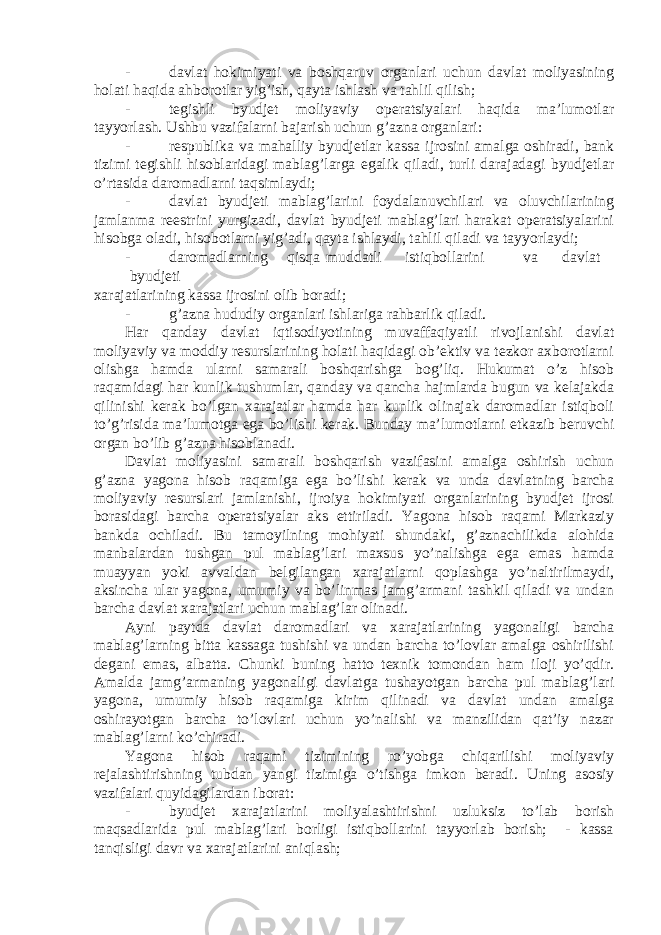 - davlat hokimiyati va boshqaruv organlari uchun davlat moliyasining holati haqida ahborotlar yig’ish, qayta ishlash va tahlil qilish; - tegishli byudjet moliyaviy operatsiyalari haqida ma’lumotlar tayyorlash. Ushbu vazifalarni bajarish uchun g’azna organlari: - respublika va mahalliy byudjetlar kassa ijrosini amalga oshiradi, bank tizimi tegishli hisoblaridagi mablag’larga egalik qiladi, turli darajadagi byudjetlar o’rtasida daromadlarni taqsimlaydi; - davlat byudjeti mablag’larini foydalanuvchilari va oluvchilarining jamlanma reestrini yurgizadi, davlat byudjeti mablag’lari harakat operatsiyalarini hisobga oladi, hisobotlarni yig’adi, qayta ishlaydi, tahlil qiladi va tayyorlaydi; - daromadlarning qisqa muddatli istiqbollarini va davlat byudjeti xarajatlarining kassa ijrosini olib boradi; - g’azna hududiy organlari ishlariga rahbarlik qiladi. Har qanday davlat iqtisodiyotining muvaffaqiyatli rivojlanishi davlat moliyaviy va moddiy resurslarining holati haqidagi ob’ektiv va tezkor axborotlarni olishga hamda ularni samarali boshqarishga bog’liq. Hukumat o’z hisob raqamidagi har kunlik tushumlar, qanday va qancha hajmlarda bugun va kelajakda qilinishi kerak bo’lgan xarajatlar hamda har kunlik olinajak daromadlar istiqboli to’g’risida ma’lumotga ega bo’lishi kerak. Bunday ma’lumotlarni etkazib beruvchi organ bo’lib g’azna hisoblanadi. Davlat moliyasini samarali boshqarish vazifasini amalga oshirish uchun g’azna yagona hisob raqamiga ega bo’lishi kerak va unda davlatning barcha moliyaviy resurslari jamlanishi, ijroiya hokimiyati organlarining byudjet ijrosi borasidagi barcha operatsiyalar aks ettiriladi. Yagona hisob raqami Markaziy bankda ochiladi. Bu tamoyilning mohiyati shundaki, g’aznachilikda alohida manbalardan tushgan pul mablag’lari maxsus yo’nalishga ega emas hamda muayyan yoki avvaldan belgilangan xarajatlarni qoplashga yo’naltirilmaydi, aksincha ular yagona, umumiy va bo’linmas jamg’armani tashkil qiladi va undan barcha davlat xarajatlari uchun mablag’lar olinadi. Ayni paytda davlat daromadlari va xarajatlarining yagonaligi barcha mablag’larning bitta kassaga tushishi va undan barcha to’lovlar amalga oshirilishi degani emas, albatta. Chunki buning hatto texnik tomondan ham iloji yo’qdir. Amalda jamg’armaning yagonaligi davlatga tushayotgan barcha pul mablag’lari yagona, umumiy hisob raqamiga kirim qilinadi va davlat undan amalga oshirayotgan barcha to’lovlari uchun yo’nalishi va manzilidan qat’iy nazar mablag’larni ko’chiradi. Yagona hisob raqami tizimining ro’yobga chiqarilishi moliyaviy rejalashtirishning tubdan yangi tizimiga o’tishga imkon beradi. Uning asosiy vazifalari quyidagilardan iborat: - byudjet xarajatlarini moliyalashtirishni uzluksiz to’lab borish maqsadlarida pul mablag’lari borligi istiqbollarini tayyorlab borish; - kassa tanqisligi davr va xarajatlarini aniqlash; 