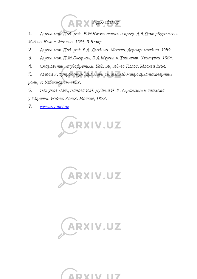 Адабиётлар 1. Агрохимия. Под. ред . В.М.Клечковского и проф. А.В,Петербургского. Изд-во. Колос. Москва. 1964. 3-8 стр. 2. Агрохимия. Под. ред. Б.А. Ягодина. Москва, Агропромиздат. 1989. 3. Агрохимия. П.М.Смирнов, Э.А.Муравин. Тошкент, Укитувчи, 1984. 4. Спаровчник по удобрениям. Изд. 39, изд-во Колос, Москва 1964. 5. Азизов Г. Тупрок унумдорлигини оширишад микроорганизмларнинг роли, Т. Узбекистон. 1969. 6. Петухов П.М., Панова Е.Н. Дудина Н. Х. Агрохимия и система удобрения. Изд-во Колос. Москва, 1979. 7. www.ziyonet.uz 