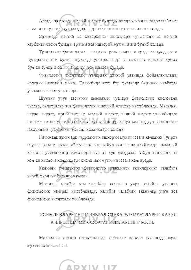 Агарда эритмада натрий нитрат булса, у холда усимлик гидрокарбонат анионлари урнига куп микдорларда ва тезрок нитрат анионини ютади. Эритмада натрий ва бикарбонат анионлари тупланади ва натрий карбонат хосил булади, эритма эса ишкорий мухитга эга булиб колади. Тузларнинг физиологик реакцияси усимликларни сувда ва кумда, яни буферлиги кам булган мухитда устирилганда ва механик таркиби кумок булган ерларга солинганда купрок намоён булади. Физиологик кислотали тузлардан доимий равишда фойдаланилади, ерларни охаклаш лозим. Таркибида азот бор тузларда биринчи навбатда усимликка азот узлашади. Шунинг учун азотнинг аммиакли тузлари физиологик кислотали тузлар, селитралар эса физиологик ишкорий угитлар хисобланади. Масалан, натри нитрат, калий нитрат, магний нитрат, калций нитрат таркибидаги нитрат аниони усимликка тез ва куп микдорда кабул килинади, эритмада эса юкоридаги тузларнинг металл колдиклари колади. Натижада эритмада гидролитик ишкорий мухит юзага келадию Тупрок озука эритмага аммоний тузларининг кабул килиниши окибатида аммоний катиони усимликлар томонидан тез ва куп микдорда кабул килинади ва колган кислота колдиклари кислотали мухитни юзага келтиради. Калийли тузларнинг физиологик реакцияси экинларнинг талабига караб, турлича булиши мумкин. Масалан, калийга кам талабчан жкинлар учун калийли угитлар физиологик нейтрал хисобланади, калийга талабчан эканилар учун эса физиологик кислотали хсобланади. УСИМЛИКЛАРНИНГ МИНЕРАЛ ОЗУКА ЭЛЕМЕНТЛАРИИ КАБУЛ КИЛИШИДА МИКРООРГАНИЗМЛАРНИНГ РОЛИ. Микроорганизмлар планетамизда хаётнинг нормал кечишида жуда мухим ахамиятга эга. 