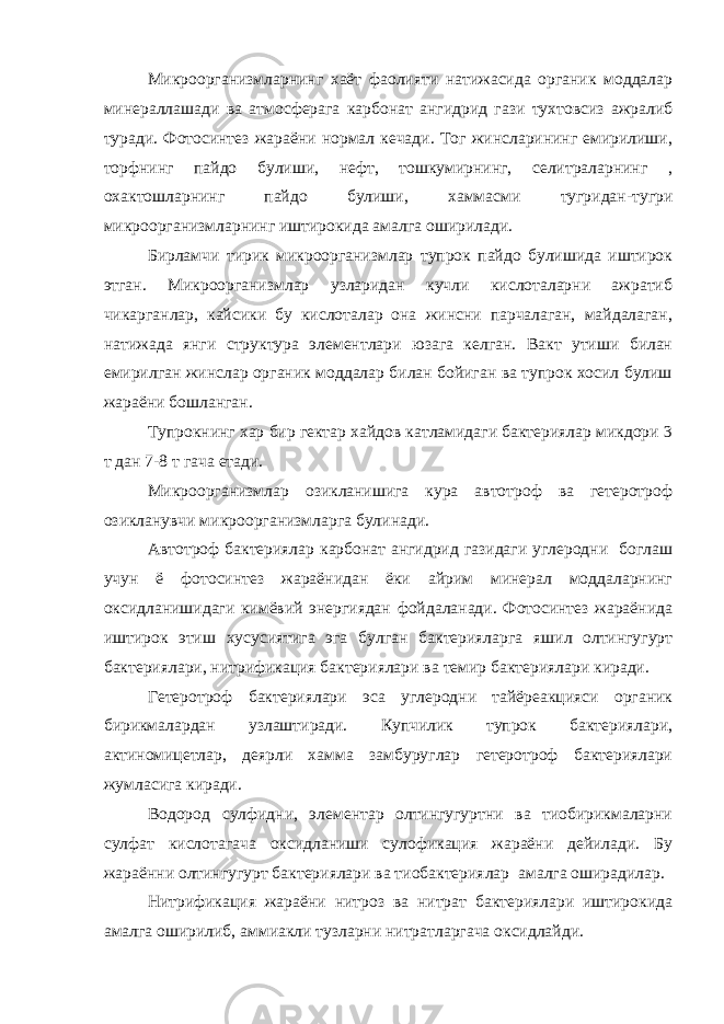 Микроорганизмларнинг хаёт фаолияти натижасида органик моддалар минераллашади ва атмосферага карбонат ангидрид гази тухтовсиз ажралиб туради. Фотосинтез жараёни нормал кечади. Тог жинсларининг емирилиши, торфнинг пайдо булиши, нефт, тошкумирнинг, селитраларнинг , охактошларнинг пайдо булиши, хаммасми тугридан-тугри микроорганизмларнинг иштирокида амалга оширилади. Бирламчи тирик микроорганизмлар тупрок пайдо булишида иштирок этган. Микроорганизмлар узларидан кучли кислоталарни ажратиб чикарганлар, кайсики бу кислоталар она жинсни парчалаган, майдалаган, натижада янги структура элементлари юзага келган. Вакт утиши билан емирилган жинслар органик моддалар билан бойиган ва тупрок хосил булиш жараёни бошланган. Тупрокнинг хар бир гектар хайдов катламидаги бактериялар микдори 3 т дан 7-8 т гача етади. Микроорганизмлар озикланишига кура автотроф ва гетеротроф озикланувчи микроорганизмларга булинади. Автотроф бактериялар карбонат ангидрид газидаги углеродни боглаш учун ё фотосинтез жараёнидан ёки айрим минерал моддаларнинг оксидланишидаги кимёвий энергиядан фойдаланади. Фотосинтез жараёнида иштирок этиш хусусиятига эга булган бактерияларга яшил олтингугурт бактериялари, нитрификация бактериялари ва темир бактериялари киради. Гетеротроф бактериялари эса углеродни тайёреакцияси органик бирикмалардан узлаштиради. Купчилик тупрок бактериялари, актиномицетлар, деярли хамма замбуруглар гетеротроф бактериялари жумласига киради. Водород сулфидни, элементар олтингугуртни ва тиобирикмаларни сулфат кислотагача оксидланиши сулофикация жараёни дейилади. Бу жараённи олтингугурт бактериялари ва тиобактериялар амалга оширадилар. Нитрификация жараёни нитроз ва нитрат бактериялари иштирокида амалга оширилиб, аммиакли тузларни нитратларгача оксидлайди. 