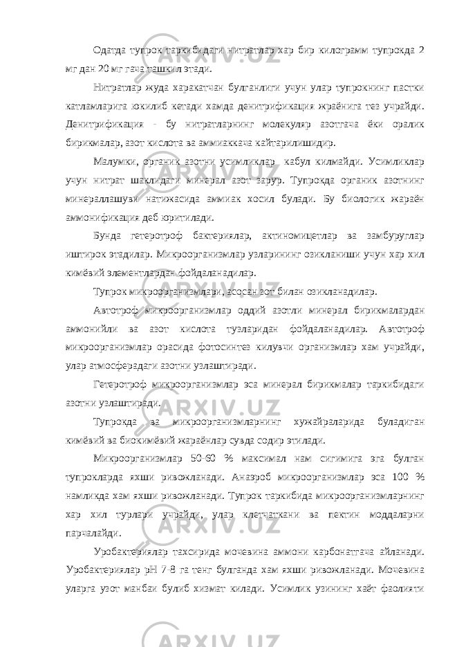 Одатда тупрок таркибидаги нитратлар хар бир килограмм тупрокда 2 мг дан 20 мг гача ташкил этади. Нитратлар жуда харакатчан булганлиги учун улар тупрокнинг пастки катламларига юкилиб кетади хамда денитрификация жраёнига тез учрайди. Денитрификация - бу нитратларнинг молекуляр азотгача ёки оралик бирикмалар, азот кислота ва аммиаккача кайтарилишидир. Малумки, органик азотни усимликлар кабул килмайди. Усимликлар учун нитрат шаклидаги минерал азот зарур. Тупрокда органик азотнинг минераллашуви натижасида аммиак хосил булади. Бу биологик жараён аммонификация деб юритилади. Бунда гетеротроф бактериялар, актиномицетлар ва замбуруглар иштирок этадилар. Микроорганизмлар узларининг озикланиши учун хар хил кимёвий элементлардан фойдаланадилар. Тупрок микроорганизмлари, асосан зот билан озикланадилар. Автотроф микроорганизмлар оддий азотли минерал бирикмалардан аммонийли ва азот кислота тузларидан фойдаланадилар. Автотроф микроорганизмлар орасида фотосинтез килувчи организмлар хам учрайди, улар атмосферадаги азотни узлаштиради. Гетеротроф микроорганизмлар эса минерал бирикмалар таркибидаги азотни узлаштиради. Тупрокда ва микроорганизмларнинг хужайраларида буладиган кимёвий ва биокимёвий жараёнлар сувда содир этилади. Микроорганизмлар 50-60 % максимал нам сигимига эга булган тупрокларда яхши ривожланади. Анаэроб микроорганизмлар эса 100 % намликда хам яхши ривожланади. Тупрок таркибида микроорганизмларнинг хар хил турлари учрайди, улар клетчаткани ва пектин моддаларни парчалайди. Уробактериялар тахсирида мочевина аммони карбонатгача айланади. Уробактериялар рН 7-8 га тенг булганда хам яхши ривожланади. Мочевина уларга узот манбаи булиб хизмат килади. Усимлик узининг хаёт фаолияти 