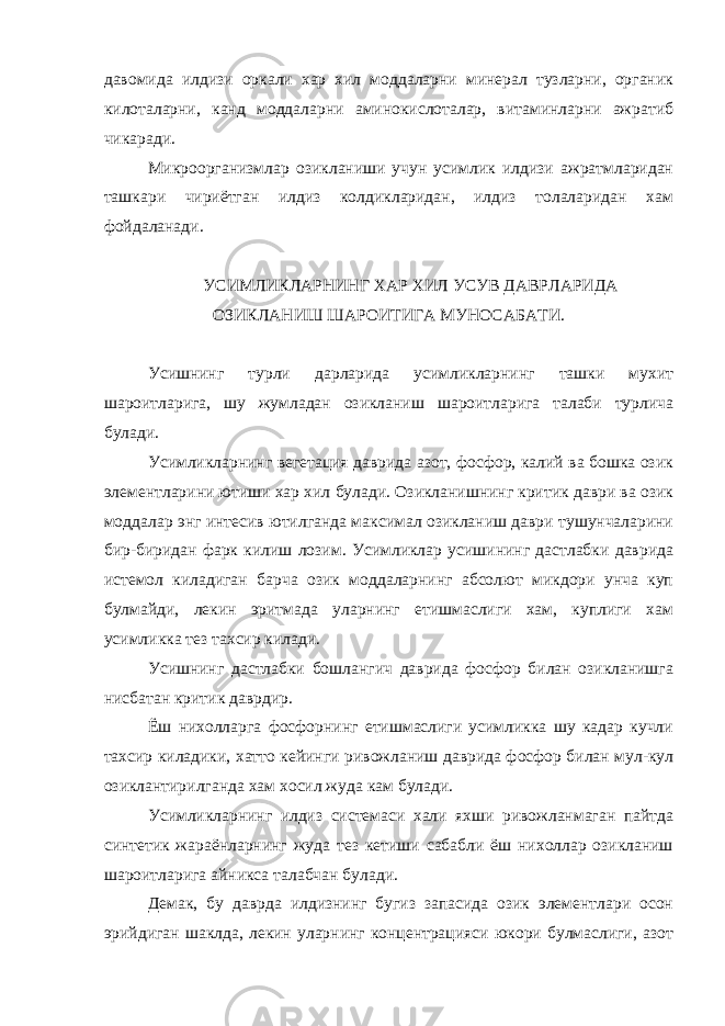 давомида илдизи оркали хар хил моддаларни минерал тузларни, органик килоталарни, канд моддаларни аминокислоталар, витаминларни ажратиб чикаради. Микроорганизмлар озикланиши учун усимлик илдизи ажратмларидан ташкари чириётган илдиз колдикларидан, илдиз толаларидан хам фойдаланади. УСИМЛИКЛАРНИНГ ХАР ХИЛ УСУВ ДАВРЛАРИДА ОЗИКЛАНИШ ШАРОИТИГА МУНОСАБАТИ. Усишнинг турли дарларида усимликларнинг ташки мухит шароитларига, шу жумладан озикланиш шароитларига талаби турлича булади. Усимликларнинг вегетация даврида азот, фосфор, калий ва бошка озик элементларини ютиши хар хил булади. Озикланишнинг критик даври ва озик моддалар энг интесив ютилганда максимал озикланиш даври тушунчаларини бир-биридан фарк килиш лозим. Усимликлар усишининг дастлабки даврида истемол киладиган барча озик моддаларнинг абсолют микдори унча куп булмайди, лекин эритмада уларнинг етишмаслиги хам, куплиги хам усимликка тез тахсир килади. Усишнинг дастлабки бошлангич даврида фосфор билан озикланишга нисбатан критик даврдир. Ёш нихолларга фосфорнинг етишмаслиги усимликка шу кадар кучли тахсир киладики, хатто кейинги ривожланиш даврида фосфор билан мул-кул озиклантирилганда хам хосил жуда кам булади. Усимликларнинг илдиз системаси хали яхши ривожланмаган пайтда синтетик жараёнларнинг жуда тез кетиши сабабли ёш нихоллар озикланиш шароитларига айникса талабчан булади. Демак, бу даврда илдизнинг бугиз запасида озик элементлари осон эрийдиган шаклда, лекин уларнинг концентрацияси юкори булмаслиги, азот 