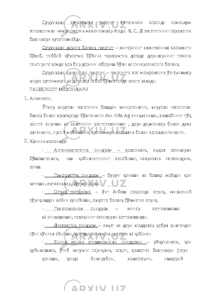 Сурункали аутоиммун гепатит патогенези асосида номаълум этиологияли иммунологик механизмлар ётади. В, С, Д гепатитнинг серологик белгилари кузатилмайди. Сурункали дорига боғлиқ гепатит – жигарнинг яллиғланиш касаллиги бўлиб, тиббий кўрсатма бўйича терапевтик дозада дориларнинг токсик таъсирига ҳамда ҳар бир дорини юбориш йўли ва синкразиясига боғлиқ. Сурункали криптоген гепатит – гепатитга хос морфологик ўзгаришлар вирус аутоиммун ва дорилар сабаб бўлмаганда юзага келади. ТАШҲИСОТ МЕЗОНЛАРИ 1. Анамнези: Ўткир вирусли гепатитни бошдан кечирганлиги, вирусли гепатитли бемор билан мулоқотда бўлганлиги ёки НВs Ag аниқланиши, пешобнинг тўқ рангга кириши ва ахлатнинг рангсизланиши , дори-дармонлар билан даво олганлиги, ирсий мойиллиги, аутоиммун касаллик билан касалланганлиги. 2. Клиник мезонлар: Астеновегетатив синдром – ҳолсизлик, яққол сезиларли бўшашганлик, иш қобилиятининг пасайиши, неврозлик ипохондрия, озиш. Геморрагик синдром – бурун қонаши ва бошқа жойдан қон кетиши, петехиялар, кўп менархе. Оғриқ синдроми – ўнг ёнбош соҳасида оғриқ, жисмоний зўриқишдан кейин кучайиши, овқатга боғлиқ бўлмагна оғриқ. Гепатолиенал синдром – жигар катталашиши ва зичлашиши, талоқнинг сезиларли катталашиши. Диспептик синдром – овқат ва дори моддалар қабул қилгандан сўнг кўнгил айниши, қусиш, анорексия, диария ва қабзият. Енгил жигар етишмовчили синдроми – уйқучанлик, қон қуйилишлар, ўтиб кетувчи сариқлик, асцит, ҳолестаз белгилари (тери қонаши, қонда билирубин, холестерин, ишқорий 