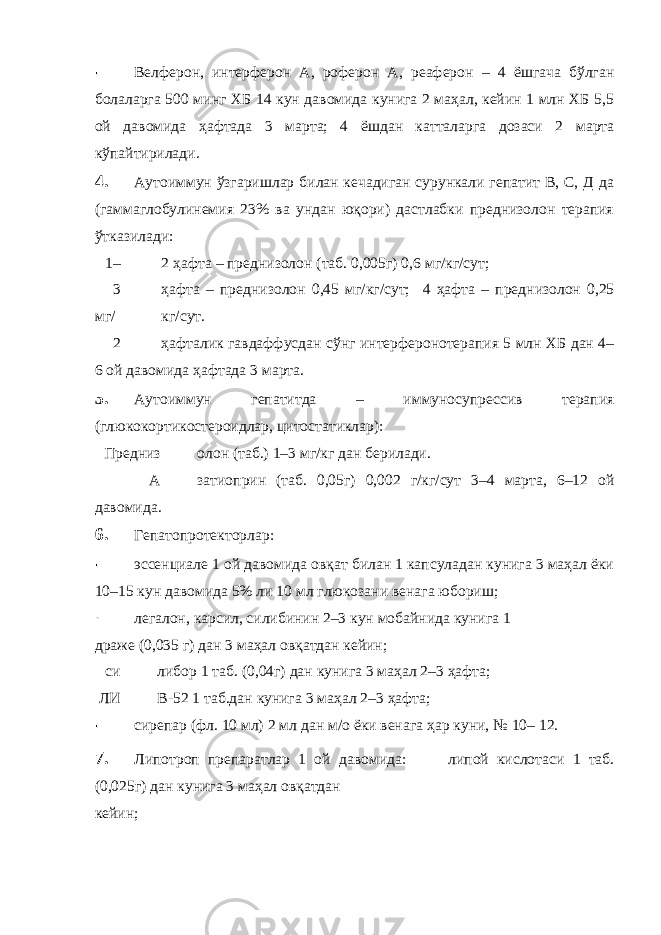 Велферон, интерферон А, роферон А, реаферон – 4 ёшгача бўлган болаларга 500 минг ХБ 14 кун давомида кунига 2 маҳал, кейин 1 млн ХБ 5,5 ой давомида ҳафтада 3 марта; 4 ёшдан катталарга дозаси 2 марта кўпайтирилади. 4. Аутоиммун ўзгаришлар билан кечадиган сурункали гепатит В, С, Д да (гаммаглобулинемия 23% ва ундан юқори) дастлабки преднизолон терапия ўтказилади: 1– 2 ҳафта – преднизолон (таб. 0,005г) 0,6 мг/кг/сут; 3 ҳафта – преднизолон 0,45 мг/кг/сут; 4 ҳафта – преднизолон 0,25 мг/ кг/сут. 2 ҳафталик гавдаффусдан сўнг интерферонотерапия 5 млн ХБ дан 4– 6 ой давомида ҳафтада 3 марта. 5. Аутоиммун гепатитда – иммуносупрессив терапия (глюкокортикостероидлар, цитостатиклар): Предниз олон (таб.) 1–3 мг/кг дан берилади. А затиоприн (таб. 0,05г) 0,002 г/кг/сут 3–4 марта, 6–12 ой давомида. 6. Гепатопротекторлар: эссенциале 1 ой давомида овқат билан 1 капсуладан кунига 3 маҳал ёки 10–15 кун давомида 5% ли 10 мл глюкозани венага юбориш; легалон, карсил, силибинин 2–3 кун мобайнида кунига 1 драже (0,035 г) дан 3 маҳал овқатдан кейин; си либор 1 таб. (0,04г) дан кунига 3 маҳал 2–3 ҳафта; ЛИ В-52 1 таб.дан кунига 3 маҳал 2–3 ҳафта; сирепар (фл. 10 мл) 2 мл дан м/о ёки венага ҳар куни, № 10– 12. 7. Липотроп препаратлар 1 ой давомида: липой кислотаси 1 таб. (0,025г) дан кунига 3 маҳал овқатдан кейин; 