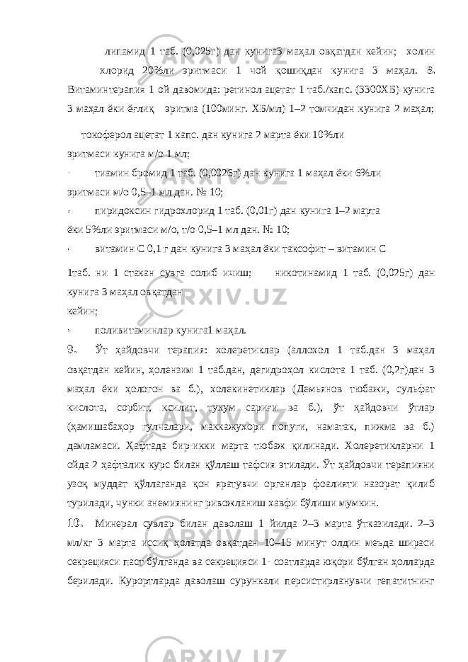  липамид 1 таб. (0,025г) дан кунига3 маҳал овқатдан кейин; холин хлорид 20%ли эритмаси 1 чой қошиқдан кунига 3 маҳал. 8. Витаминтерапия 1 ой давомида: ретинол ацетат 1 таб./капс. (3300ХБ) кунига 3 маҳал ёки ёғлиқ эритма (100минг. ХБ/мл) 1–2 томчидан кунига 2 маҳал; токоферол ацетат 1 капс. дан кунига 2 марта ёки 10%ли эритмаси кунига м/о 1 мл; тиамин бромид 1 таб. (0,0026г) дан кунига 1 маҳал ёки 6%ли эритмаси м/о 0,5–1 мл дан. № 10; пиридоксин гидрохлорид 1 таб. (0,01г) дан кунига 1–2 марта ёки 5%ли эритмаси м/о, т/о 0,5–1 мл дан. № 10; витамин С 0,1 г дан кунига 3 маҳал ёки таксофит – витамин С 1таб. ни 1 стакан сувга солиб ичиш; никотинамид 1 таб. (0,025г) дан кунига 3 маҳал овқатдан кейин; поливитаминлар кунига1 маҳал. 9. Ўт ҳайдовчи терапия: холеретиклар (аллохол 1 таб.дан 3 маҳал овқатдан кейин, ҳолензим 1 таб.дан, дегидроҳол кислота 1 таб. (0,2г)дан 3 маҳал ёки ҳологон ва б.), холекинетиклар (Демьянов тюбажи, сульфат кислота, сорбит, ксилит, тухум сариғи ва б.), ўт ҳайдовчи ўтлар (ҳамишабаҳор гулчалари, маккажухори попуги, наматак, пижма ва б.) дамламаси. Ҳафтада бир-икки марта тюбаж қилинади. Холеретикларни 1 ойда 2 ҳафталик курс билан қўллаш тафсия этилади. Ўт ҳайдовчи терапияни узоқ муддат қўллаганда қон яратувчи органлар фоалияти назорат қилиб турилади, чунки анемиянинг ривожланиш хавфи бўлиши мумкин. 10. Минерал сувлар билан даволаш 1 йилда 2–3 марта ўтказилади. 2–3 мл/кг 3 марта иссиқ ҳолатда овқатдан 10–15 минут олдин меъда шираси секрецияси паст бўлганда ва секрецияси 1- соатларда юқори бўлган ҳолларда берилади. Курортларда даволаш сурункали персистирланувчи гепатитнинг 