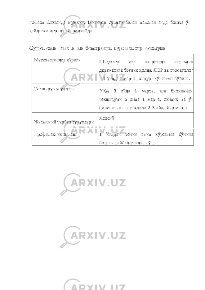 нофаол фазасида мумкин. Минерал сувлар билан даволанганда бошқа ўт ҳайдовчи дорилар берилмайди. Сурункали гепатитли беморларни диспансер кузатуви Мутахассислар кўриги Шифокор ҳар кварталда активлик даражасига боғлиқ ҳолда. ЛОР ва стоматолог – 1 йилда 1 марта , хирург кўрсатма бўйича. Текширув усуллари УҚА 3 ойда 1 марта, қон биокимёси текшируви 6 ойда 1 марта, сийдик ва ўт пигментининг таҳлили 2–3 ойда бир марта. Жисмоний тарбия гуруҳлари Асосий Профилактик эмлаш 1 йилдан кейин эпид кўрсатма бўйича болани тайёрлагандан сўнг. 