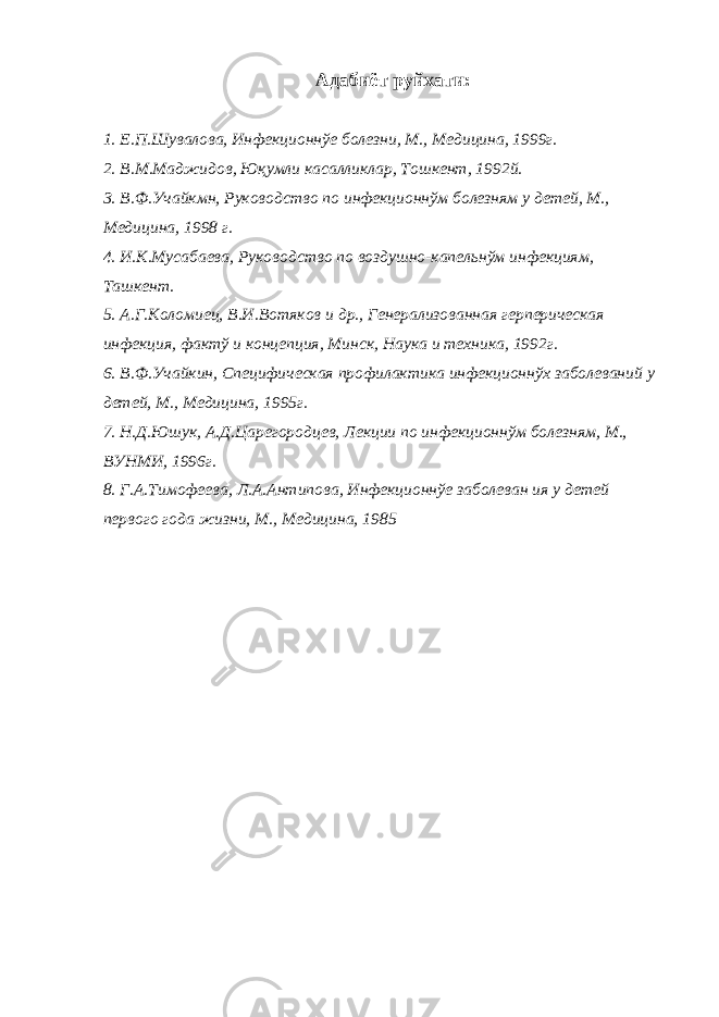  Адабиёт руйхати: 1. Е.П.Шувалова, Инфекционнўе болезни, М., Медицина, 1999г. 2. В.М.Маджидов, Юқумли касалликлар, Тошкент, 1992й. 3. В.Ф.Учайкмн, Руководство по инфекционнўм болезням у детей, М., Медицина, 1998 г. 4. И.К.Мусабаева, Руководство по воздушно-капельнўм инфекциям, Ташкент. 5. А.Г.Коломиец, В.И.Вотяков и др., Генерализованная герперическая инфекция, фактў и концепция, Минск, Наука и техника, 1992г. 6. В.Ф.Учайкин, Специфическая профилактика инфекционнўх заболеваний у детей, М., Медицина, 1995г. 7. Н.Д.Юшук, А.Д.Царегородцев, Лекции по инфекционнўм болезням, М., ВУНМИ, 1996г. 8. Г.А.Тимофеева, Л.А.Антипова, Инфекционнўе заболеван ия у детей первого года жизни, М., Медицина, 1985 