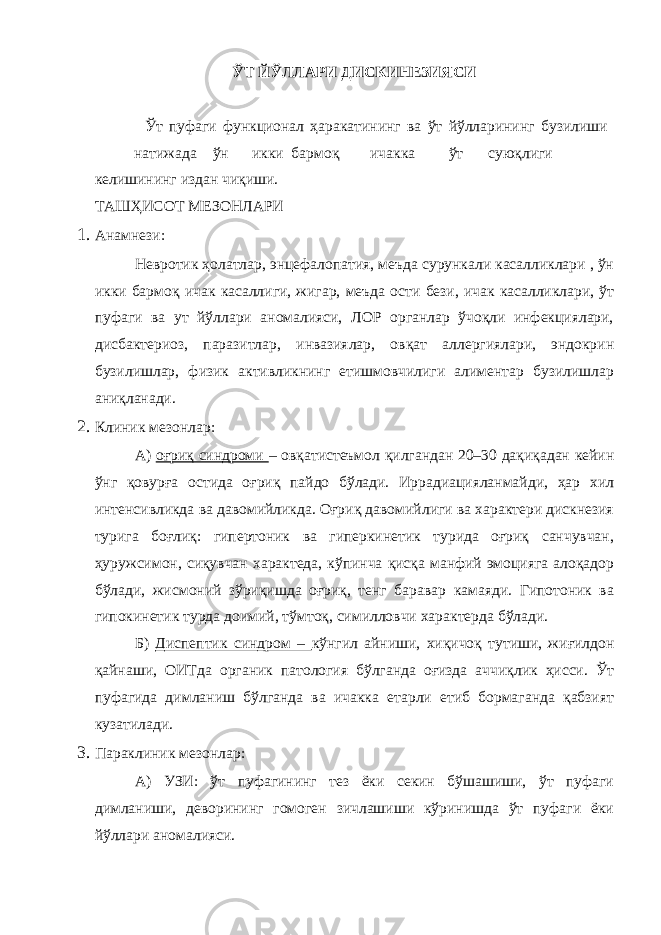 ЎТ ЙЎЛЛАРИ ДИСКИНЕЗИЯСИ Ўт пуфаги функционал ҳаракатининг ва ўт йўлларининг бузилиши натижада ўн икки бармоқ ичакка ўт суюқлиги келишининг издан чиқиши. ТАШҲИСОТ МЕЗОНЛАРИ 1. Анамнези: Невротик ҳолатлар, энцефалопатия, меъда сурункали касалликлари , ўн икки бармоқ ичак касаллиги, жигар, меъда ости бези, ичак касалликлари, ўт пуфаги ва ут йўллари аномалияси, ЛОР органлар ўчоқли инфекциялари, дисбактериоз, паразитлар, инвазиялар, овқат аллергиялари, эндокрин бузилишлар, физик активликнинг етишмовчилиги алиментар бузилишлар аниқланади. 2. Клиник мезонлар: А) оғриқ синдроми – овқатистеъмол қилгандан 20–30 дақиқадан кейин ўнг қовурға остида оғриқ пайдо бўлади. Иррадиацияланмайди, ҳар хил интенсивликда ва давомийликда. Оғриқ давомийлиги ва характери дискнезия турига боғлиқ: гипертоник ва гиперкинетик турида оғриқ санчувчан, ҳуружсимон, сиқувчан характеда, кўпинча қисқа манфий эмоцияга алоқадор бўлади, жисмоний зўриқишда оғриқ, тенг баравар камаяди. Гипотоник ва гипокинетик турда доимий, тўмтоқ, симилловчи характерда бўлади. Б) Диспептик синдром – кўнгил айниши, хиқичоқ тутиши, жиғилдон қайнаши, ОИТда органик патология бўлганда оғизда аччиқлик ҳисси. Ўт пуфагида димланиш бўлганда ва ичакка етарли етиб бормаганда қабзият кузатилади. 3. Параклиник мезонлар: А) УЗИ: ўт пуфагининг тез ёки секин бўшашиши, ўт пуфаги димланиши, деворининг гомоген зичлашиши кўринишда ўт пуфаги ёки йўллари аномалияси. 