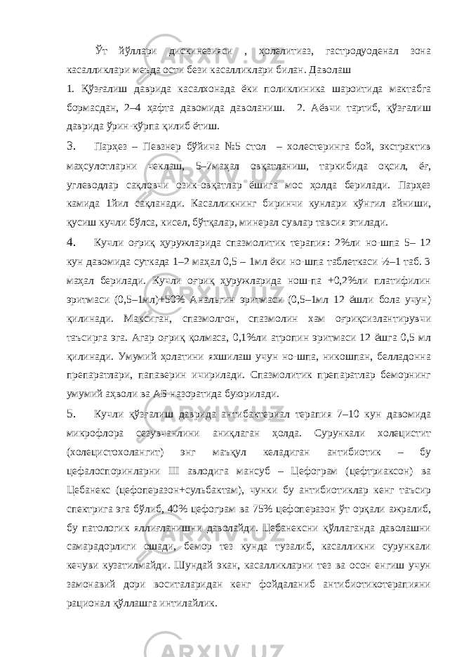 Ўт йўллари дискинезияси , ҳолелитиаз, гастродуоденал зона касалликлари меъда ости бези касалликлари билан. Даволаш 1. Қўзғалиш даврида касалхонада ёки поликлиника шароитида мактабга бормасдан, 2–4 ҳафта давомида даволаниш. 2. Аёвчи тартиб, қўзғалиш даврида ўрин-кўрпа қилиб ётиш. 3. Парҳез – Певзнер бўйича №5 стол – холестеринга бой, экстрактив маҳсулотларни чеклаш, 5–7маҳал овқатланиш, таркибида оқсил, ёғ, углеводлар сақловчи озик-овқатлар ёшига мос ҳолда берилади. Парҳез камида 1йил сақланади. Касалликнинг биринчи кунлари кўнгил айниши, қусиш кучли бўлса, кисел, бўтқалар, минерал сувлар тавсия этилади. 4. Кучли оғриқ ҳуружларида спазмолитик терапия: 2%ли но-шпа 5– 12 кун давомида суткада 1–2 маҳал 0,5 – 1мл ёки но-шпа таблеткаси ½–1 таб. 3 маҳал берилади. Кучли оғриқ ҳуружларида нош-па +0,2%ли платифилин эритмаси (0,5–1мл)+50% Анальгин эритмаси (0,5–1мл 12 ёшли бола учун) қилинади. Максиган, спазмолгон, спазмолин хам оғриқсизлантирувчи таъсирга эга. Агар оғриқ қолмаса, 0,1%ли атропин эритмаси 12 ёшга 0,5 мл қилинади. Умумий ҳолатини яхшилаш учун но-шпа, никошпан, белладонна препаратлари, папаверин ичирилади. Спазмолитик препаратлар беморнинг умумий аҳволи ва АБ назоратида буюрилади. 5. Кучли қўзғалиш даврида антибактериал терапия 7–10 кун давомида микрофлора сезувчанлини аниқлаган ҳолда. Сурункали холецистит (холецистохолангит) энг маъқул келадиган антибиотик – бу цефалоспоринларни III авлодига мансуб – Цефограм (цефтриаксон) ва Цебанекс (цефоперазон+сульбактам), чунки бу антибиотиклар кенг таъсир спектрига эга бўлиб, 40% цефограм ва 75% цефоперазон ўт орқали ажралиб, бу патологик яллиғланишни даволайди. Цебанексни қўллаганда даволашни самарадорлиги ошади, бемор тез кунда тузалиб, касалликни сурункали кечуви кузатилмайди. Шундай экан, касалликларни тез ва осон енгиш учун замонавий дори воситаларидан кенг фойдаланиб антибиотикотерапияни рационал қўллашга интилайлик. 