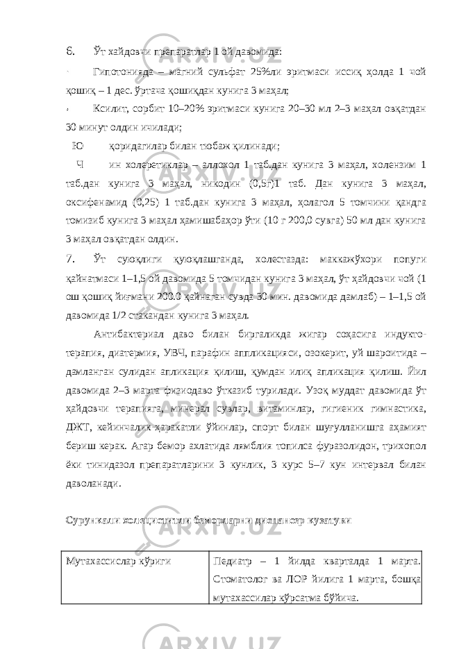 6. Ўт хайдовчи препаратлар 1 ой давомида: Гипотонияда – магний сульфат 25%ли эритмаси иссиқ ҳолда 1 чой қошиқ – 1 дес. ўртача қошиқдан кунига 3 маҳал; Ксилит, сорбит 10–20% эритмаси кунига 20–30 мл 2–3 маҳал овқатдан 30 минут олдин ичилади; Ю қоридагилар билан тюбаж қилинади; Ч ин холеретиклар – аллохол 1 таб.дан кунига 3 маҳал, холензим 1 таб.дан кунига 3 маҳал, никодин (0,5г)1 таб. Дан кунига 3 маҳал, оксифенамид (0,25) 1 таб.дан кунига 3 маҳал, ҳолагол 5 томчини қандга томизиб кунига 3 маҳал ҳамишабаҳор ўти (10 г 200,0 сувга) 50 мл дан кунига 3 маҳал овқатдан олдин. 7. Ўт суюқлиги қуюқлашганда, холестазда: маккажўхори попуги қайнатмаси 1–1,5 ой давомида 5 томчидан кунига 3 маҳал, ўт ҳайдовчи чой (1 ош қошиқ йиғмани 200.0 қайнаган сувда 30 мин. давомида дамлаб) – 1–1,5 ой давомида 1/2 стакандан кунига 3 маҳал. Антибактериал даво билан биргаликда жигар соҳасига индукто- терапия, диатермия, УВЧ, парафин аппликацияси, озокерит, уй шароитида – дамланган сулидан апликация қилиш, қумдан илиқ апликация қилиш. Йил давомида 2–3 марта физиодаво ўтказиб турилади. Узоқ муддат давомида ўт ҳайдовчи терапияга, минерал сувлар, витаминлар, гигиеник гимнастика, ДЖТ, кейинчалик-ҳаракатли ўйинлар, спорт билан шуғулланишга аҳамият бериш керак. Агар бемор ахлатида лямблия топилса фуразолидон, трихопол ёки тинидазол препаратларини 3 кунлик, 3 курс 5–7 кун интервал билан даволанади. Сурункали холециститли беморларни диспансер кузатуви Мутахассислар кўриги Педиатр – 1 йилда кварталда 1 марта. Стоматолог ва ЛОР йилига 1 марта, бошқа мутахассилар кўрсатма бўйича. 