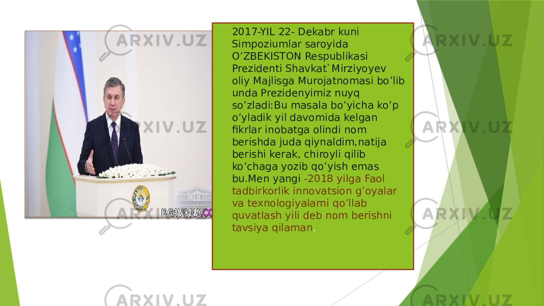  2017-YIL 22- Dekabr kuni Simpoziumlar saroyida O’ZBEKISTON Respublikasi Prezidenti Shavkat`Mirziyoyev oliy Majlisga Murojatnomasi bo’lib unda Prezidenyimiz nuyq so’zladi:Bu masala bo’yicha ko’p o’yladik yil davomida kelgan fikrlar inobatga olindi nom berishda juda qiynaldim,natija berishi kerak, chiroyli qilib ko’chaga yozib qo’yish emas bu.Men yangi -2018 yilga Faol tadbirkorlik innovatsion g’oyalar va texnologiyalarni qo’llab quvatlash yili deb nom berishni tavsiya qilaman . 