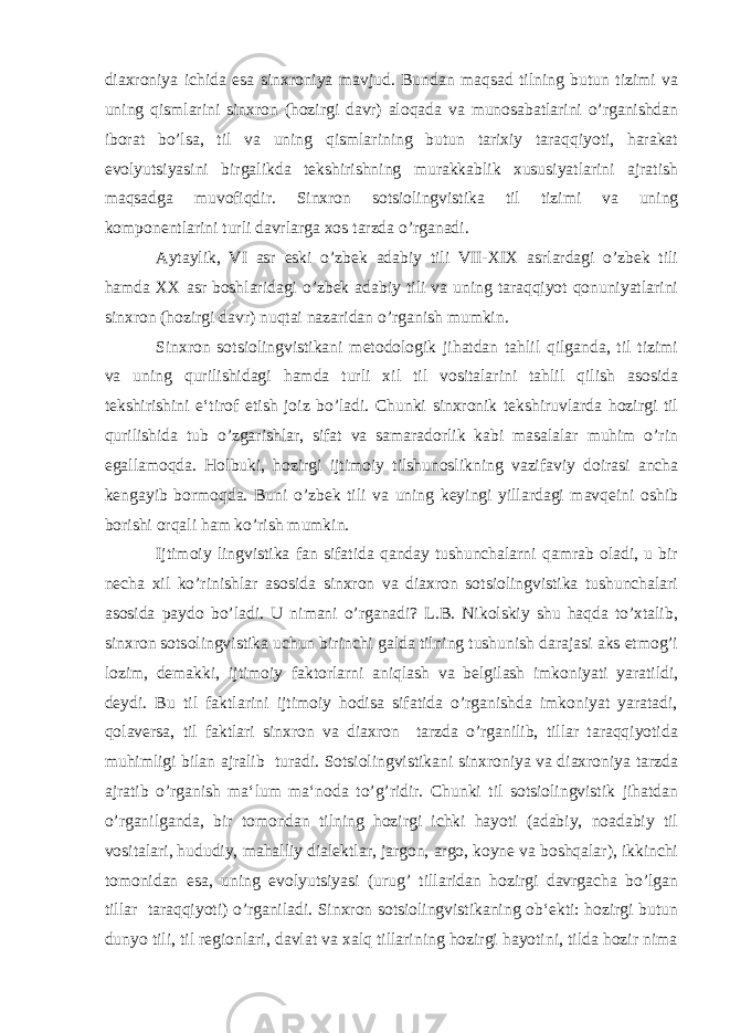 diaxroniya ichida esa sinxroniya mavjud. Bundan maqsad tilning butun tizimi va uning qismlarini sinxron (hozirgi davr) aloqada va munosabatlarini o’rganishdan iborat bo’lsa, til va uning qismlarining butun tarixiy taraqqiyoti, harakat evolyutsiyasini birgalikda tekshirishning murakkablik xususiyatlarini ajratish maqsadga muvofiqdir. Sinxron sotsiolingvistika til tizimi va uning komponentlarini turli davrlarga xos tarzda o’rganadi. Aytaylik, VI asr eski o’zbek adabiy tili VII-XIX asrlardagi o’zbek tili hamda XX asr boshlaridagi o’zbek adabiy tili va uning taraqqiyot qonuniyatlarini sinxron (hozirgi davr) nuqtai nazaridan o’rganish mumkin. Sinxron sotsiolingvistikani metodologik jihatdan tahlil qilganda, til tizimi va uning qurilishidagi hamda turli xil til vositalarini tahlil qilish asosida tekshirishini e‘tirof etish joiz bo’ladi. Chunki sinxronik tekshiruvlarda hozirgi til qurilishida tub o’zgarishlar, sifat va samaradorlik kabi masalalar muhim o’rin egallamoqda. Holbuki, hozirgi ijtimoiy tilshunoslikning vazifaviy doirasi ancha kengayib bormoqda. Buni o’zbek tili va uning keyingi yillardagi mavqeini oshib borishi orqali ham ko’rish mumkin. Ijtimoiy lingvistika fan sifatida qanday tushunchalarni qamrab oladi, u bir necha xil ko’rinishlar asosida sinxron va diaxron sotsiolingvistika tushunchalari asosida paydo bo’ladi. U nimani o’rganadi? L.B. Nikolskiy shu haqda to’xtalib, sinxron sotsolingvistika uchun birinchi galda tilning tushunish darajasi aks etmog’i lozim, demakki, ijtimoiy faktorlarni aniqlash va belgilash imkoniyati yaratildi, deydi. Bu til faktlarini ijtimoiy hodisa sifatida o’rganishda imkoniyat yaratadi, qolaversa, til faktlari sinxron va diaxron tarzda o’rganilib, tillar taraqqiyotida muhimligi bilan ajralib turadi. Sotsiolingvistikani sinxroniya va diaxroniya tarzda ajratib o’rganish ma‘lum ma‘noda to’g’ridir. Chunki til sotsiolingvistik jihatdan o’rganilganda, bir tomondan tilning hozirgi ichki hayoti (adabiy, noadabiy til vositalari, hududiy, mahalliy dialektlar, jargon, argo, koyne va boshqalar), ikkinchi tomonidan esa, uning evolyutsiyasi (urug’ tillaridan hozirgi davrgacha bo’lgan tillar taraqqiyoti) o’rganiladi. Sinxron sotsiolingvistikaning ob‘ekti: hozirgi butun dunyo tili, til regionlari, davlat va xalq tillarining hozirgi hayotini, tilda hozir nima 