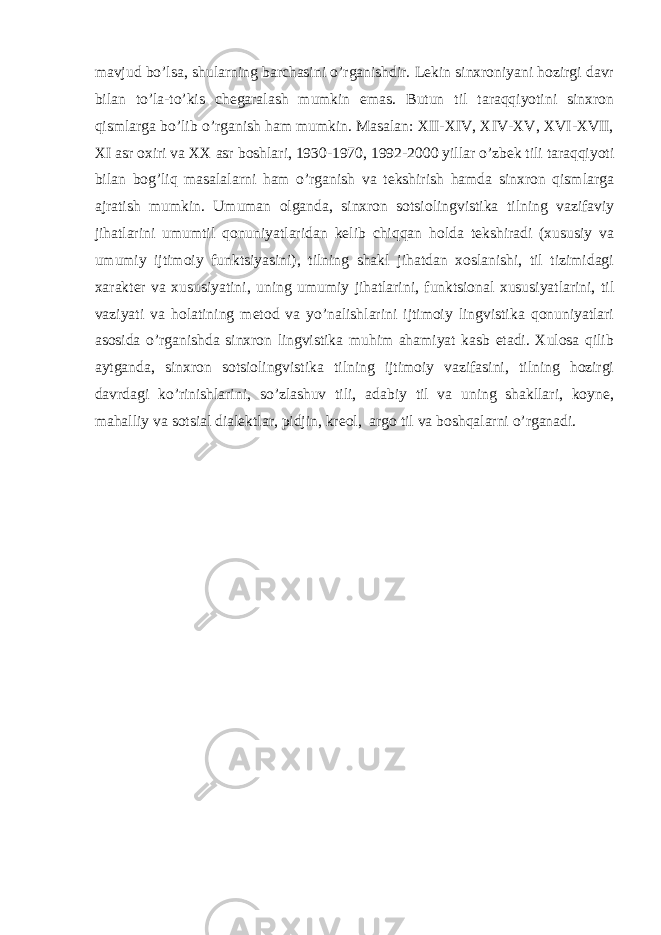 mavjud bo’lsa, shularning barchasini o’rganishdir. Lekin sinxroniyani hozirgi davr bilan to’la-to’kis chegaralash mumkin emas. Butun til taraqqiyotini sinxron qismlarga bo’lib o’rganish ham mumkin. Masalan: XII-XIV, XIV-XV, XVI-XVII, XI asr oxiri va XX asr boshlari, 1930-1970, 1992-2000 yillar o’zbek tili taraqqiyoti bilan bog’liq masalalarni ham o’rganish va tekshirish hamda sinxron qismlarga ajratish mumkin. Umuman olganda, sinxron sotsiolingvistika tilning vazifaviy jihatlarini umumtil qonuniyatlaridan kelib chiqqan holda tekshiradi (xususiy va umumiy ijtimoiy funktsiyasini), tilning shakl jihatdan xoslanishi, til tizimidagi xarakter va xususiyatini, uning umumiy jihatlarini, funktsional xususiyatlarini, til vaziyati va holatining metod va yo’nalishlarini ijtimoiy lingvistika qonuniyatlari asosida o’rganishda sinxron lingvistika muhim ahamiyat kasb etadi. Xulosa qilib aytganda, sinxron sotsiolingvistika tilning ijtimoiy vazifasini, tilning hozirgi davrdagi ko’rinishlarini, so’zlashuv tili, adabiy til va uning shakllari, koyne, mahalliy va sotsial dialektlar, pidjin, kreol, argo til va boshqalarni o’rganadi. 