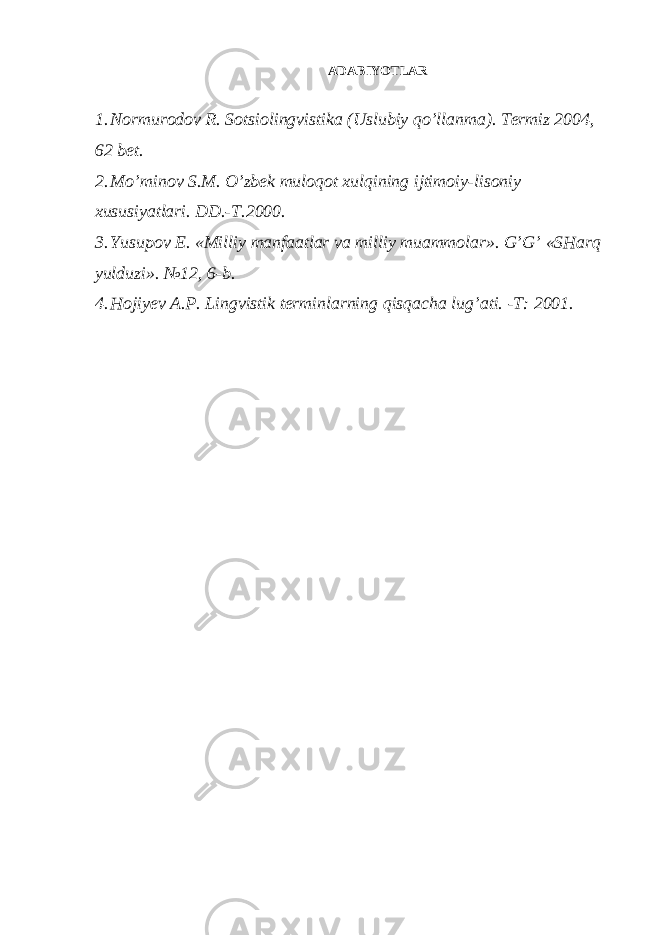 ADABIYOTLAR 1. Normurodov R. Sotsiolingvistika (Uslubiy qo’llanma). Termiz 2004, 62 bet. 2. Mo’minov S.M. O’zbek muloqot xulqining ijtimoiy-lisoniy xususiyatlari. DD.-T.2000. 3. Yusupov E. «Milliy manfaatlar va milliy muammolar». G’G’ «SHarq yulduzi». №12, 6-b. 4. Hojiyev A.P. Lingvistik terminlarning qisqacha lug’ati. -T: 2001. 