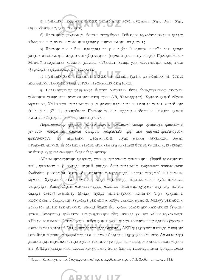 а) Президент тақдимига биноан респуб-лика Конституциявий суди, Олий суди, Олий хўжалик судини сай-лаш; б) Президент тақдимига биноан республика Табиатни муҳофаза қилиш давлат қўмитасининг раисини тайинлаш ҳамда уни лавозимидан озод этиш; в) Президентнинг Бош прокурор ва унинг ўринбосарларини тайинлаш ҳамда уларни лавозимидан озод этиш тўғрисидаги фармонларини, шунингдек Президентнинг Миллий хавфсизлик хизмати раисини тайинлаш ҳамда уни лавозимидан озод этиш тўғрисидаги фармонларини тасдиқлаш; г) Президентнинг тақдимига биноан чет давлатлардаги дипломатик ва бошқа вакилларни тайинлаш ҳамда уларни лавозимидан озод этиш; д) Президентнинг тақдимига биноан Марказий банк бошқарувининг раисини тайинлаш ҳамда уни лавозимидан озод этиш (78, 80-моддалар). Хулоса қилиб айтиш мумкинки, Ўзбекистон парламенти унга давлат органларини шакл-лантириш жараёнида фаол роль ўйнаш, республика Президентининг кадрлар сиёсатини назорат қилиш имконини берадиган катта ваколатларга эга. Парламентлар ҳукумат, ижро этувчи ҳокимият бошқа органлари фаолияти устидан назоратни амалга ошириш мақсадида ҳар хил тартиб-қоидалардан фойдаланади. Бу парламент фаолиятининг жуда муҳим йўналиши. Аммо парламентларнинг бу соҳадаги ваколатлари ҳам кўп жиҳатдан бошқарув шакли, анъаналар ва бошқа кўпгина омиллар билан белгиланади. Айрим давлатларда ҳукумат, токи у парламент томонидан қўллаб-қувватланар экан, ҳокимиятни ўз қўлида сақлаб қолади. Агар парламент ҳукуматга ишончсизлик билдирса , у истеъфо беради ёки парламент муддатидан илгари тарқатиб юборилиши мумкин. Ҳукуматга ишончсизликни, қоида тариқасида, парламентнинг қуйи палатаси билдиради. Аммо айрим мамлакатларда, масалан, Италияда ҳукумат ҳар бир палата олдида сиёсий жавобгар бўлади. Бунда палаталарнинг исталган бири ҳукуматга ишончсизлик билдириш тўғрисида резолюция қабул қилиши мумкин. Мазкур резолюция лойиҳаси палата аъзоларининг камида ўндан бир қисми томонидан имзоланган бўлиши лозим. Резолюция лойиҳаси киритилганидан сўнг камида уч кун кейин муҳокамага қўйилиши мумкин. Резолюцияни қабул қилиш учун палата аъзоларининг оддий кўпчилик овози кифоя қилади 13 . Бошқа мамлакатларда (масалан, АҚШда) ҳукумат президент олдида жавобгар: паралмент ҳукуматга ишончсизлик билдириш ҳуқуқига эга эмас. Аммо мазкур давлатларда парламент ижро этувчи ҳокимият устидан кенг назорат қилиш ваколатларига эга. АҚШда назоратнинг асосан қонунчилик билан боғлиқ шакллари амал қилади, аммо 13 Қаранг: Конституционное (государственное) право зарубежных стран. Т. 3. Особенная часть, с. 313. 