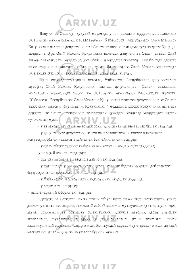 Депутат ва Сенатор ҳуқуқий мақомида унинг ваколати муддати ва ваколатини тугатилиши муҳим аҳамиятга эга.Маълумки, “Ўзбекистон Республикаси Олий Мажлиси Қонунчилик палатаси депутатининг ва Сенати аъзосининг мақоми тўғрисида”ги Қонун,1- моддаcига кўра Олий Мажлис Қонунчилик палатаси депутати ва Сенат аъзоси Олий Мажлис ваколатлари муддатига, яъни беш йил муддатга сайланади. Шу боисдан депутат ва сенаторнинг ваколатлари сайланган кундан бошланади ва Олий Мажлис ваколатлари тугагандан сўнг янги чақириқ сайловлар ўтказилганда тугайди. Шуни алоҳида таъкидлаш лозимки, Ўзбекистон Республикаси қонунчилигига мувофиқ Олий Мажлис Қонунчилик палатаси депутати ва Сенат аъзосининг ваколатлари муддатидан олдин ҳам тугатилиши мумкинлиги белгиланган. Хусусан, “Ўзбекистон Республикаси Олий Мажлиси Қонунчилик палатаси депутатининг ва Сенати аъзосининг мақоми тўғрисида”ги Қонунининг 4-моддасига асосан Қонунчилик палатаси депутати ва Сенат аъзосининг ваколатлари қуйидаги ҳолларда муддатидан илгари тугатилиши мумкин: - у ўз ваколатларини зиммасидан соқит қилиш ҳақида ёзма ариза берган тақдирда; - у қонунга кўра депутатлик, сенаторлик ваколатларини амалга оширишига номувофиқ бўлган лавозимга сайланган ёки тайинланган тақдирда; - унга нисбатан суднинг айблов ҳукми қонуний кучга кирган тақдирда; у чақириб олинган тақдирда; - суд уни муомалага лаёқатсиз деб топган тақдирда; - у суднинг қонуний кучга кирган қарори асосида бедарак йўқолган деб топилган ёхуд вафот этган деб эълон қилинган тақдирда; - у Ўзбекистон Республикаси фуқаролигини йўқотган тақдирда; - у вафот этган тақдирда; - палата тарқатиб юборилган тақдирда “Депутат ва Сенатор” юксак номни обрўсизлантирувчи хатти-ҳаракатлари, унинг давлат тузилиши асосларига, ижтимоий-сиёсий вазиятни мушкуллаштиришга, шунингдек, давлат ҳокимияти ва бошқарув органларининг қонунга мувофиқ қабул қилинган қарорларига, фуқароларнинг ҳуқуқ ва эркинликларига қарши қаратилган ғайри конституциявий ҳаракатни содир этиши ёки шундай ҳаракатларга даъват этиши шундай масаланинг қараб чиқилиши учун асос бўлиши мумкин. 