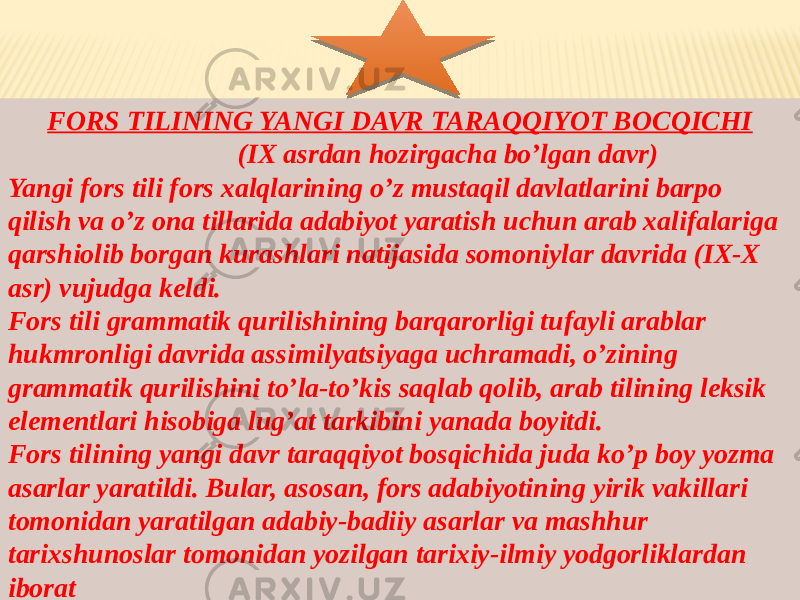 FORS TILINING YANGI DAVR TARAQQIYOT BOCQICHI (IX asrdan hozirgacha bo’lgan davr) Yangi fors tili fors xalqlarining o’z mustaqil davlatlarini barpo qilish va o’z ona tillarida adabiyot yaratish uchun arab xalifalariga qarshiolib borgan kurashlari natijasida somoniylar davrida (IX-X asr) vujudga keldi. Fors tili grammatik qurilishining barqarorligi tufayli arablar hukmronligi davrida assimilyatsiyaga uchramadi, o’zining grammatik qurilishini to’la-to’kis saqlab qolib, arab tilining leksik elementlari hisobiga lug’at tarkibini yanada boyitdi. Fors tilining yangi davr taraqqiyot bosqichida juda ko’p boy yozma asarlar yaratildi. Bular, asosan, fors adabiyotining yirik vakillari tomonidan yaratilgan adabiy-badiiy asarlar va mashhur tarixshunoslar tomonidan yozilgan tarixiy-ilmiy yodgorliklardan iborat 