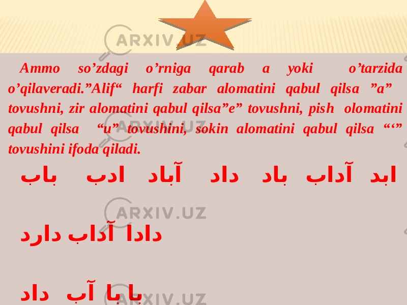 Ammo so’zdagi o’rniga qarab a yoki o’tarzida o’qilaveradi.”Alif“ harfi zabar alomatini qabul qilsa ”a” tovushni, zir alomatini qabul qilsa”e” tovushni, pish olomatini qabul qilsa “u” tovushini, sokin alomatini qabul qilsa “‘” tovushini ifoda qiladi. باب بدا دابآ داد داب بادآ دبا دراد بادآ اداد داد بآ اب اب داب بادآ دبا 