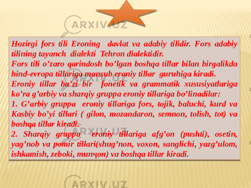 Hozirgi fors tili Eroning davlat va adabiy tilidir. Fors adabiy tilining tayanch dialekti Tehron dialektidir. Fors tili o’zaro qarindosh bo’lgan boshqa tillar bilan birgalikda hind-evropa tillariga mansub eroniy tillar guruhiga kiradi. Eroniy tillar ba’zi bir fonetik va grammatik xususiyatlariga ko’ra g’arbiy va sharqiy gruppa eroniy tillariga bo’linadilar: 1. G’arbiy gruppa eroniy tillariga fors, tojik, baluchi, kurd va Kasbiy bo’yi tillari ( gilon, mozandaron, semnon, tolish, tot) va boshqa tillar kiradi. 2. Sharqiy gruppa eroniy tillariga afg’on (pushti), osetin, yag’nob va pomir tillari(shug’non, voxon, sanglichi, yazg’ulom, ishkamish, zeboki, munҷon) va boshqa tillar kiradi .01 0A 14 16 0C 18021A05 221307 26 110209 291307 12 04 13 