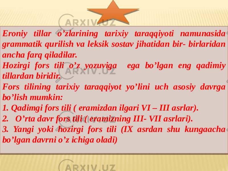 Eroniy tillar o’zlarining tarixiy taraqqiyoti namunasida grammatik qurilish va leksik sostav jihatidan bir- birlaridan ancha farq qiladilar. Hozirgi fors tili o’z yozuviga ega bo’lgan eng qadimiy tillardan biridir. Fors tilining tarixiy taraqqiyot yo’lini uch asosiy davrga bo’lish mumkin: 1. Qadimgi fors tili ( eramizdan ilgari VI – III asrlar). 2. O’rta davr fors tili ( eramizning III- VII asrlari). 3. Yangi yoki hozirgi fors tili (IX asrdan shu kungaacha bo’lgan davrni o’z ichiga oladi)  0C 06050F 0F0D15160F0708 01 0A 14 11021A 221307 291307 311307 11021A 01 