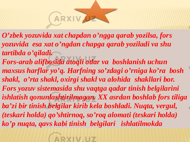 O’zbek yozuvida xat chapdan o’ngga qarab yozilsa, fors yozuvida esa xat o’ngdan chapga qarab yoziladi va shu tartibda o’qiladi. Fors-arab alifbosida atoqli otlar va boshlanish uchun maxsus harflar yo’q. Harfning so’zdagi o’rniga ko’ra bosh shakl, o’rta shakl, oxirgi shakl va alohida shakllari bor. Fors yozuv sistemasida shu vaqtga qadar tinish belgilarini ishlatish qonunlashtirilmagan. XX asrdan boshlab fors tiliga ba’zi bir tinish belgilar kirib kela boshladi. Nuqta, vergul, (teskari holda) qo’shtirnoq, so’roq alomati (teskari holda) ko’p nuqta, qavs kabi tinish belgilari ishlatilmokda 