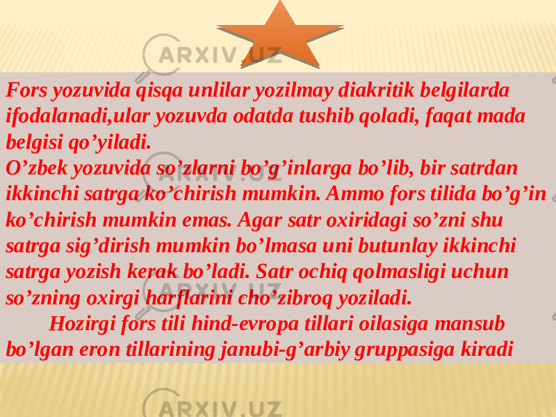 Fors yozuvida qisqa unlilar yozilmay diakritik belgilarda ifodalanadi,ular yozuvda odatda tushib qoladi, faqat mada belgisi qo’yiladi. O’zbek yozuvida so’zlarni bo’g’inlarga bo’lib, bir satrdan ikkinchi satrga ko’chirish mumkin. Ammo fors tilida bo’g’in ko’chirish mumkin emas. Agar satr oxiridagi so’zni shu satrga sig’dirish mumkin bo’lmasa uni butunlay ikkinchi satrga yozish kerak bo’ladi. Satr ochiq qolmasligi uchun so’zning oxirgi harflarini cho’zibroq yoziladi. Hozirgi fors tili hind-evropa tillari oilasiga mansub bo’lgan eron tillarining janubi-g’arbiy gruppasiga kiradi 