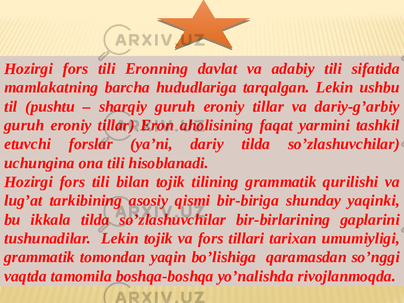 Hozirgi fors tili Eronning davlat va adabiy tili sifatida mamlakatning barcha hududlariga tarqalgan. Lekin ushbu til (pushtu – sharqiy guruh eroniy tillar va dariy-g’arbiy guruh eroniy tillar) Eron aholisining faqat yarmini tashkil etuvchi forslar (ya’ni, dariy tilda so’zlashuvchilar) uchungina ona tili hisoblanadi. Hozirgi fors tili bilan tojik tilining grammatik qurilishi va lug’at tarkibining asosiy qismi bir-biriga shunday yaqinki, bu ikkala tilda so’zlashuvchilar bir-birlarining gaplarini tushunadilar. Lekin tojik va fors tillari tarixan umumiyligi, grammatik tomondan yaqin bo’lishiga qaramasdan so’nggi vaqtda tamomila boshqa-boshqa yo’nalishda rivojlanmoqda. 