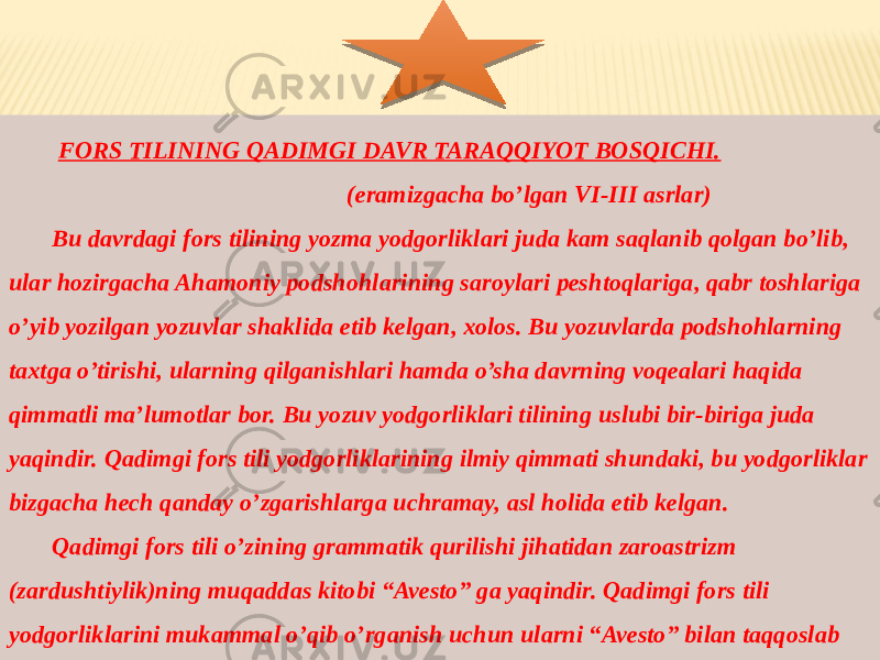  FORS TILINING QADIMGI DAVR TARAQQIYOT BOSQICHI. (eramizgacha bo’lgan VI-III asrlar) Bu davrdagi fors tilining yozma yodgorliklari juda kam saqlanib qolgan bo’lib, ular hozirgacha Ahamoniy podshohlarining saroylari peshtoqlariga, qabr toshlariga o’yib yozilgan yozuvlar shaklida etib kelgan, xolos. Bu yozuvlarda podshohlarning taxtga o’tirishi, ularning qilganishlari hamda o’sha davrning voqealari haqida qimmatli ma’lumotlar bor. Bu yozuv yodgorliklari tilining uslubi bir-biriga juda yaqindir. Qadimgi fors tili yodgorliklarining ilmiy qimmati shundaki, bu yodgorliklar bizgacha hech qanday o’zgarishlarga uchramay, asl holida etib kelgan. Qadimgi fors tili o’zining grammatik qurilishi jihatidan zaroastrizm (zardushtiylik)ning muqaddas kitobi “Avesto” ga yaqindir. Qadimgi fors tili yodgorliklarini mukammal o’qib o’rganish uchun ularni “Avesto” bilan taqqoslab o’rganish o’rinlidir. 