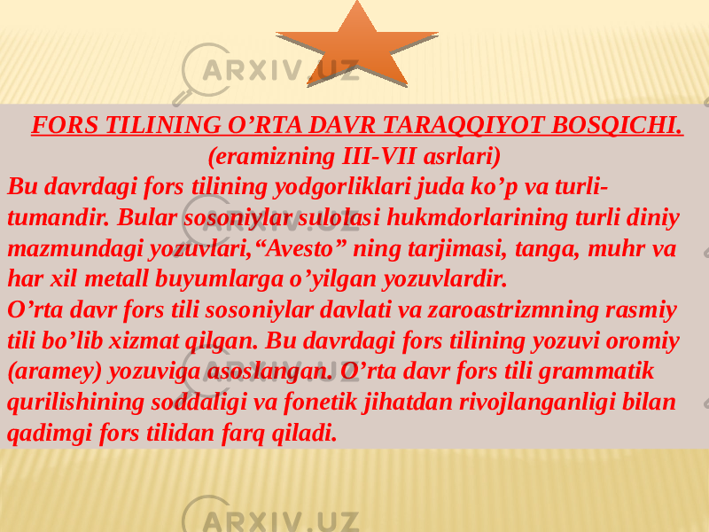   FORS TILINING O’RTA DAVR TARAQQIYOT BOSQICHI. (eramizning III-VII asrlari) Bu davrdagi fors tilining yodgorliklari juda ko’p va turli- tumandir. Bular sosoniylar sulolasi hukmdorlarining turli diniy mazmundagi yozuvlari,“Avesto” ning tarjimasi, tanga, muhr va har xil metall buyumlarga o’yilgan yozuvlardir. O’rta davr fors tili sosoniylar davlati va zaroastrizmning rasmiy tili bo’lib xizmat qilgan. Bu davrdagi fors tilining yozuvi oromiy (aramey) yozuviga asoslangan. O’rta davr fors tili grammatik qurilishining soddaligi va fonetik jihatdan rivojlanganligi bilan qadimgi fors tilidan farq qiladi. 